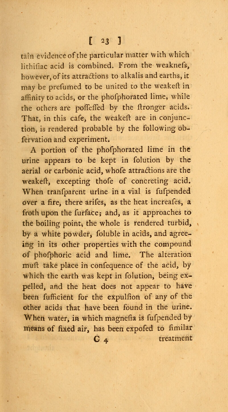 tain evidence of the particular matter with which lithiftac acid is combined. From the weaknefs, however, of its attractions to alkalis and earths, it may be prefumed to be united to the weakeft in affinity to acids, or the phofphorated lime, while the others are pofTefTed by the ftronger acids. That, in this cafe, the weakeft are in conjunc- tion, is rendered probable by the following ob- fervation and experiment. A portion of the phofphorated lime in the urine appears to be kept in folution by the aerial or carbonic acid, whofe attractions are the weakeft, excepting thofe of concreting acid. When tranfparent urine in a vial is fufpended over a fire, there arifes, as the heat increafes, a froth upon the furface; and, as it approaches to the boiling point, the whole is rendered turbid, by a white powder, foluble in acids, and agree- ing in its other properties with the compound of phofphoric acid and lime. The alteration muft take place in confequence of the acid, by which the earth was kept in folution, being ex- pelled, and the heat does not appear to have been fufficient for the expuliion of any of the other acids that have been found in the urine. When water, in which magnefia is fufpended by means of fixed air, has been expofed to limilar C 4 treatment