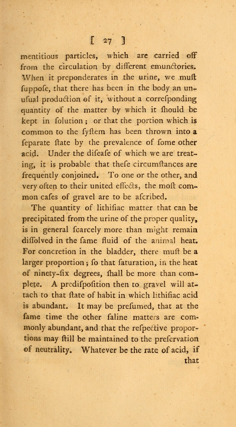 mentitious particles, which arc carried off from the circulation by different emunctories. When it preponderates in the urine, we mult fuppofe, that there has been in the body an un~ ufual production of it, without a correfponding quantity of the matter by which it mould be kept in folution ; or that the portion which is common to the fyflem has been thrown into a feparate ftate by the prevalence of fome other acid. Under the difeafe of which we are treat- ing, it is probable that thefe circumftances arc frequently conjoined. To one or the other, and very often to their united effects, the mod com- mon cafes of gravel are to be afcribed. The quantity of lithifiac matter that can be precipitated from the urine of the proper quality, is in general fcarcely more than might remain diffolved in the fame fluid of the animal heat. For concretion in the bladder, there muft be a larger proportion; fo that faturation, in the heat of ninety-fix degrees, fhall be more than com- plete. A predifpofition then to gravel will at- tach to that ftate of habit in which lithifiac acid is abundant. It may be prefumed, that at the fame time the other faline matters are com- monly abundant, and that the refpective propor- tions may ftill be maintained to the prefervation ©f neutrality. Whatever be the rate of acid, if that