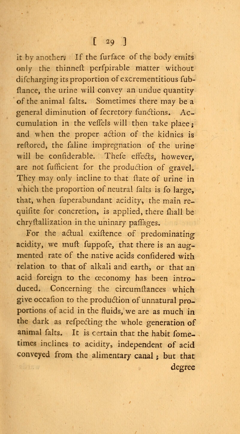 it by another; If the furface of the body emits only the thinner!: perfpirable matter without difcharging its proportion of excrementitious fub- flance, the urine will convey an undue quantity of the animal falts. Sometimes there may be a general diminution of fecretory functions. Ac- cumulation in the vefTels will then take plaee; and when the proper action of the kidnies is reftored, the faline impregnation of the urine will be coniiderable. Thefe effects, however, are not fufficient for the production of gravel. They may only incline to that Hate of urine in which the proportion of neutral falts is fo large, that, when fuperabundant acidity, the main re- quifite for concretion, is applied, there mall be chryftallization in the uninary pafTages, For the actual exiftence of predominating acidity, we muft fuppofe, that there is an aug- mented rate of the native acids confidered with relation to that of alkali and earth, or that an acid foreign to the ceconomy has been intro- duced. Concerning the circumftances which give occafion to the production of Unnatural pro- portions of acid in the fluids, we are as much in the dark as refpecting the whole generation of animal falts. It is certain that the habit fome- times inclines to acidity, independent of acid conveyed from the alimentary canal; but that degree