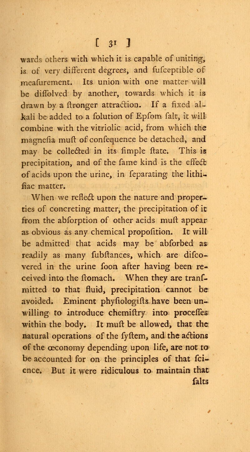 [ 3? ] wards others with which it is capable of uniting, is of very different degrees, and fufceptible of meafurement. Its union with one matter will be diffolved by another, towards which it is drawn by a ftronger attraction. If a fixed al- kali be added to a folution of Epfom fait, it will combine with the vitriolic acid, from which the magnefia mufl of confequence be detached, and may be collected in its fimple ftate. This is precipitation, and of the fame kind is the effect of acids upon the urine, in feparating the lithi- fiac matter. When we reflect upon the nature and proper- ties of concreting matter, the precipitation of it from the abforption of other acids mult appear as obvious as any chemical propofition. It will be admitted that acids may be abforbed as readily as many fubftances, which are difco- vered in the urine foon after having been re- ceived into the ftomach. When they are trans- mitted to that fluid, precipitation cannot be avoided. Eminent phyfiologifl shave been un- willing to introduce chemiftry into proceffes within the body. It muft be allowed, that the natural operations of the fyftem, and the actions of the ceconomy depending upon life, are not to be accounted for on the principles of that Sci- ence. But it were ridiculous to maintain that falts