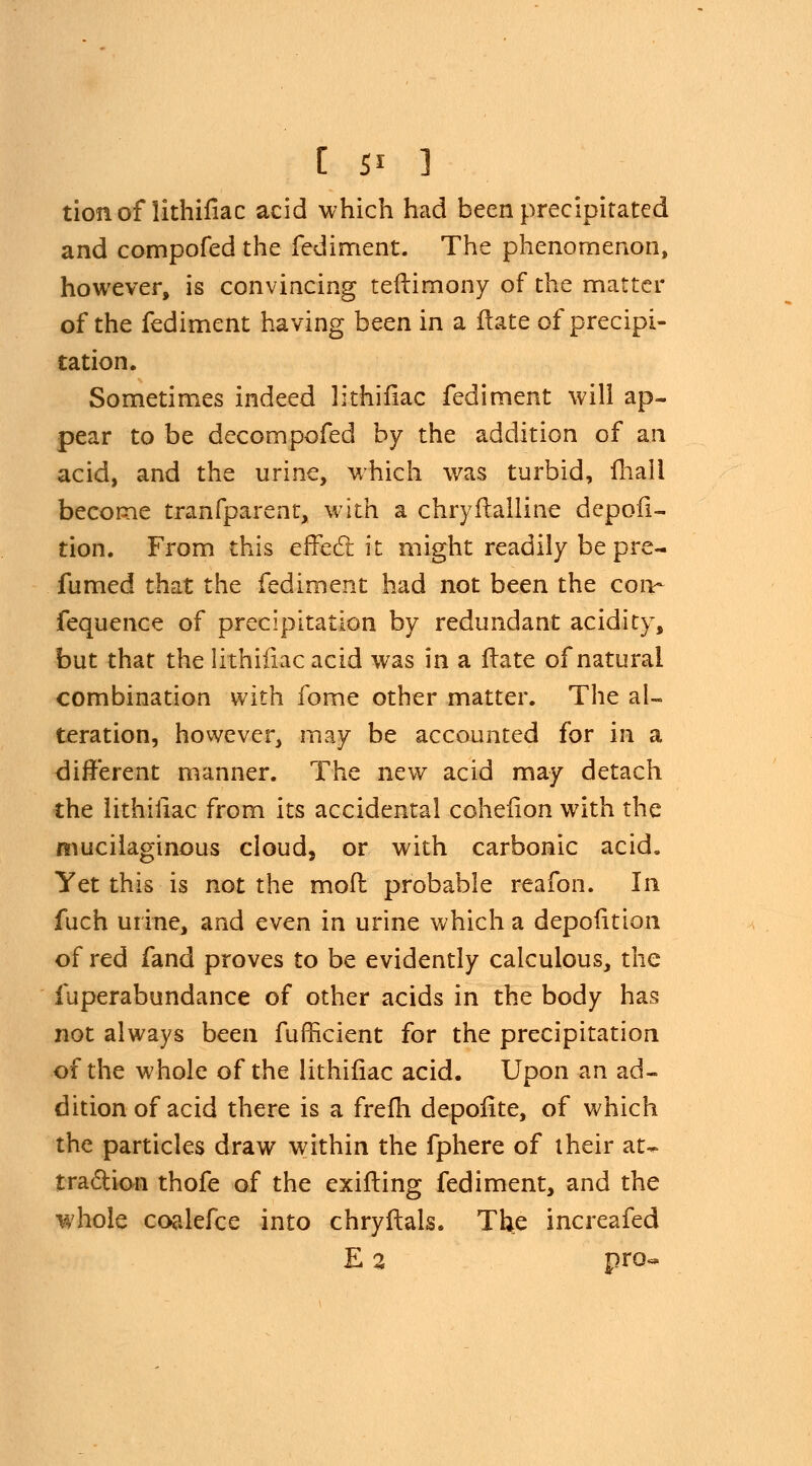 tionof lithifiac acid which had been precipitated and compofed the fediment. The phenomenon, however, is convincing teftimony of the matter of the fediment having been in a Hate of precipi- tation. Sometimes indeed lithifiac fediment will ap- pear to be decompofed by the addition of an acid, and the urine, which was turbid, mail become tranfparent, with a chryftalline depofi- tion. From this effect it might readily be pre- fumed that the fediment had not been the con- fequence of precipitation by redundant acidity, but that the lithifiac acid was in a ftate of natural combination with fome other matter. The al- teration, however, may be accounted for in a different manner. The new acid may detach the lithifiac from its accidental cohefion with the mucilaginous cloud, or with carbonic acid. Yet this is not the mod probable reafon. In fuch urine, and even in urine which a depofition of red fand proves to be evidently calculous, the fuperabundance of other acids in the body has not always been fufficient for the precipitation of the whole of the lithifiac acid. Upon an ad- dition of acid there is a frefh depofite, of which the particles draw within the fphere of their at- traction thofe of the exifting fediment, and the whole coalefce into chryftals. The increafed E 2 pro-