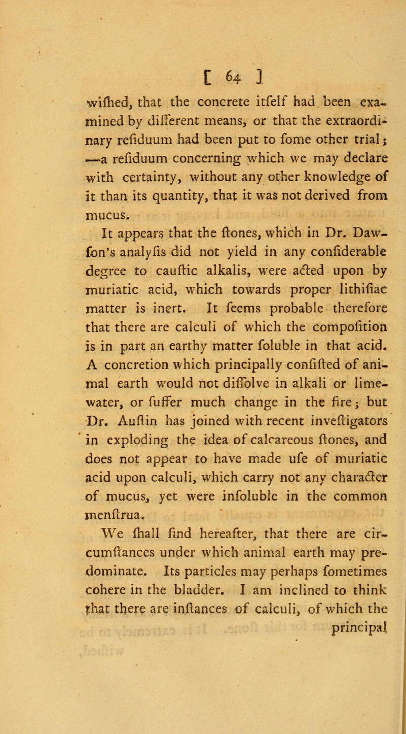 wifhed, that the concrete itfelf had been exa- mined by different means, or that the extraordi- nary refiduum had been put to fome other trial5 —a refiduum concerning which we may declare with certainty, without any other knowledge of it than its quantity, that it was not derived from mucus.. It appears that the flones, which in Dr. Daw- (bn's analyfis did not yield in any confiderable degree to cauftic alkalis, were acted upon by muriatic acid, which towards proper lithifiae matter is inert. It feems probable therefore that there are calculi of which the compolition is in part an earthy matter foluble in that acid. A concretion which principally confifted of ani- mal earth would not diffolve in alkali or lime- water, or fuffer much change in the fire; but Dr. Auftin has joined with recent invefligators in exploding the idea of calcareous Itones, and does not appear to have made ufe of muriatic acid upon calculi, which carry not any character of mucus, yet were infoluble in the common rnenfi:rua. We fhall find hereafter, that there are cir- cumflances under which animal earth may pre- dominate. Its particles may perhaps fometimes cohere in the bladder. I am inclined to think that there are inftances of calculi, of which the principal