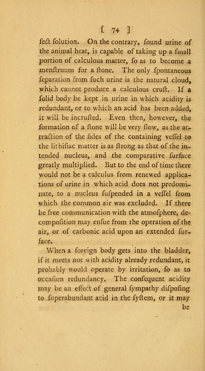 feci folution. On the contrary, found urine of the animal heat, is capable of taking up a fmall portion of calculous matter, fo as to become a menflruum for a Hone. The only fpontaneous feparation from fuch urine is the natural cloud, which cannot produce a calculous crufl. If a folid body be kept in urine in which acidity is redundant, or to which an acid has been added, it will be incrufted. Even then, however, the formation of a (lone will be very flow, as the at- traction of the fides of the containing veffel to the lithifiac matter is as itrong as that of the in- tended nucleus, and the comparative furface greatly multiplied. But to the end of time there would not be a calculus from renewed applica- tions of urine in which acid does not predomi- nate, to a nucleus fufpended in a veffel from which the common air was excluded. If there be free communication with the atmofphere, de~ compofition may enfue from the operation of the air, or of carbonic acid upon an extended fur- face. When a foreign body gets into the bladder, if it meets not with acidity already redundant, it probably would operate by irritation, fo as to occafion redundancy. The confequent acidity may be an erTed of general fympathy difpofing to Superabundant acid in the fyftem, or it may be