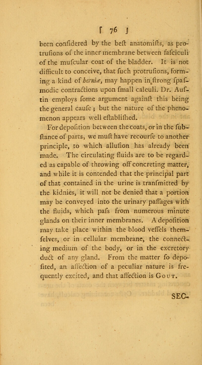 been considered by the bed anatomifts, as pro- trufions of the inner membrane between fafciculi of the mufcular coat of the bladder. It is not difficult to conceive, that fuch protrufions, form- ing a kind of hernia y may happen in^ftrong fpaf- modic contractions upon fmall calculi. Dr. Auf- tin employs fome argument againft this being the general caufe ; but the nature of the pheno- menon appears well eftablifhed. For depofition between the coats> or in the fub- flance of parts, we muft have recourfe to another principle, to which ailuiion has already been made. The circulating fluids are to be regard- ed as capable of throwing off concreting matter, and while it is contended that the principal part of that contained in the urine is tranfmitted by the kidnies, it will not be denied that a portion may be conveyed into the urinary pafTages with the fluids, which pafs from numerous minute glands on their inner membranes. A depofition may take place within the blood vefTels them- felves, or in cellular membrane, the connect- ing medium of the body, or in the excretory duel: of any gland. From the matter fo depo- fited, an affection of a peculiar nature is fre- quently excited, and that affection is Gout. SEC-