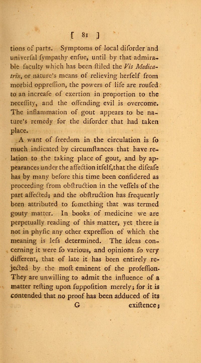 tions of parts. Symptoms of local diforder and univerfal fympathy enfue, until by that admira- ble faculty which has been filled the Vis Medica- trtXy or nature's means of relieving herfelf from morbid oppreflion, the powers of life are roufed to an increafe of exertion in proportion to the necefiity, and the offending evil is overcome. The inflammation of gout appears to be na- ture's remedy for the diforder that had taken place. A want of freedom in the circulation is fo much indicated by circumftances that have re- lation to the taking place of gout, and by ap- pearances under the affection itfelf,that the difeafe has by many before this time been confidered as proceeding from obftruction in the vefTels of the part affected; and the obftruCrion has frequently- been attributed to fomething that was termed gouty matter. In books of medicine we are perpetually reading of this matter, yet there is not in phylic any other expreflion of which the meaning is lefs determined. The ideas con- cerning it were fo various, and opinions fo very different, that of late it has been entirely re- jected by the moil eminent of the profeflion. They are unwilling to admit the influence of a matter retting upon fuppofition merely; for it is contended that no proof has been adduced of its G exiftencej