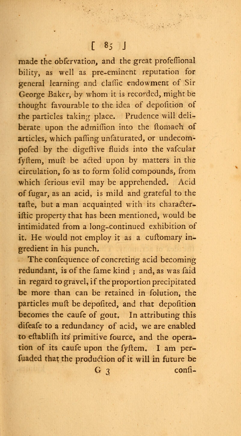 made the obfervation, and the great profelfional bility, as well as pre-eminent reputation for general learning and claflic endowment of Sir George Baker, by whom it is recorded, might be thought favourable to the idea of depofition of the particles taking place. Prudence will deli- berate upon the ad million into the ftomaeh; of articles, which palling unfaturated, or undecom- pofed by the digeftive fluids into the vafcular fyftem, muft be acted upon by matters in the circulation, fo as to form folid compounds, from which ferious evil may be apprehended. Acid of fugar, as an acid, is mild and grateful to the tafte, but a man acquainted with its character- iftic property that has been mentioned, would be intimidated from a long-continued exhibition of it. He would not employ it as a cuftomary in- gredient in his punch. The confequence of concreting acid becoming redundant, is of the fame kind ; and, as was faid in regard to gravel, if the proportion precipitated be more than can be retained in folution, the particles muft be depofited, and that depofition becomes the caufe of gout. In attributing this difeafe to a redundancy of acid, we are enabled to eftablifh its primitive fource, and the opera- tion of its caufe upon the fyftem. I am per- fuaded that the production of it will in future be G 3 confi-