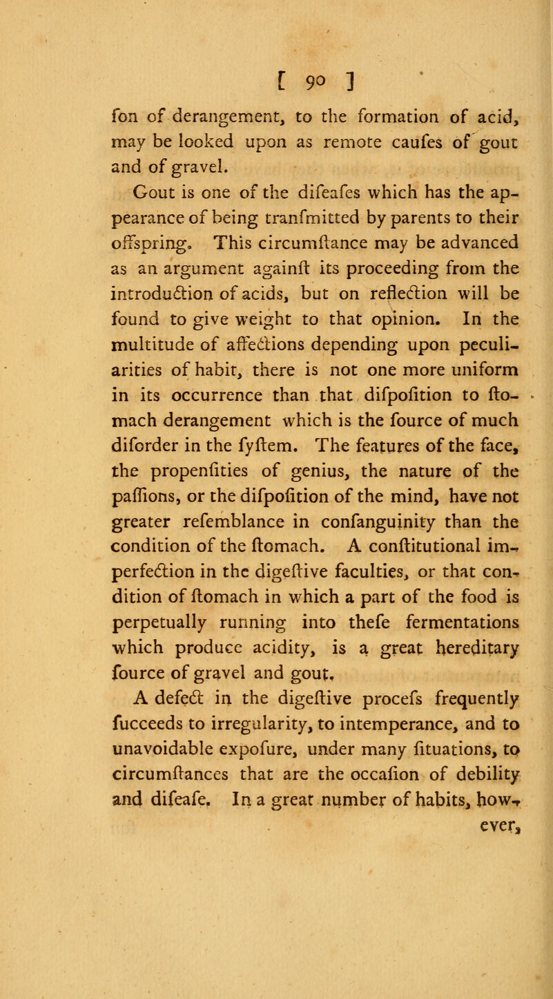 Ton of-derangement, to the formation of acid, may be looked upon as remote caufes of gout and of gravel. Gout is one of the difeafes which has the ap- pearance of being tranfmitted by parents to their offspring. This circumflance may be advanced as an argument againft its proceeding from the introduction of acids, but on reflection will be found to give weight to that opinion. In the multitude of affections depending upon peculi- arities of habit, there is not one more uniform in its occurrence than that difpofition to fto- mach derangement which is the fource of much diforder in the fyflem. The features of the face, the propenfities of genius, the nature of the paflions, or the difpofition of the mind, have not greater refemblance in confanguinity than the condition of the ftomach. A conftitutional im-, perfection in the digeftive faculties, or that con- dition of ftomach in which a part of the food is perpetually running into thefe fermentations which produce acidity, is a great hereditary fource of gravel and gout, A defect in. the digeftive procefs frequently fucceeds to irregularity, to intemperance, and to unavoidable expofure, under many lituations, to circumflances that are the occafion of debility and difeafe. In a great number of habits, how-r ever,