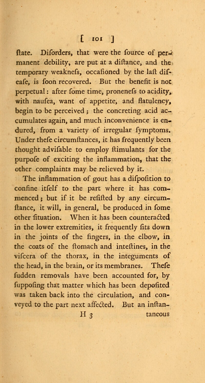 (late. Diforders, that were the fource of per-/ manent debility, are put at a diftance, and the temporary weaknefs, occafioned by the laft dif- eafe, is foon recovered. But the benefit is not perpetual: after fome time, pronenefs to acidity, with naufea, want of appetite, and flatulency, begin to be perceived; the concreting acid ac- cumulates again, and much inconvenience is en- dured, from a variety of irregular fymptoms. Under thefe circum fiances, it has frequently been thought advifable to employ flimulants for the purpofe of exciting the inflammation, that the other complaints may be relieved by it. The inflammation of gout has a difpofition to confine itfelf to the part where it has com- menced ; but if it be refilled by any circum- flance, it will, in general, be produced in fome other fituation. When it has been counteracted: in the lower extremities, it frequently fits down in the joints of the fingers, in the elbow, in the coats of the flomach and interlines, in the vifcera of the thorax, in the integuments of the head, in the brain, or its membranes. Thefe fudden removals have been accounted for, by fuppofing that matter which has been depofited was taken back into the circulation, and con- veyed to the part next affected. But an inftan-