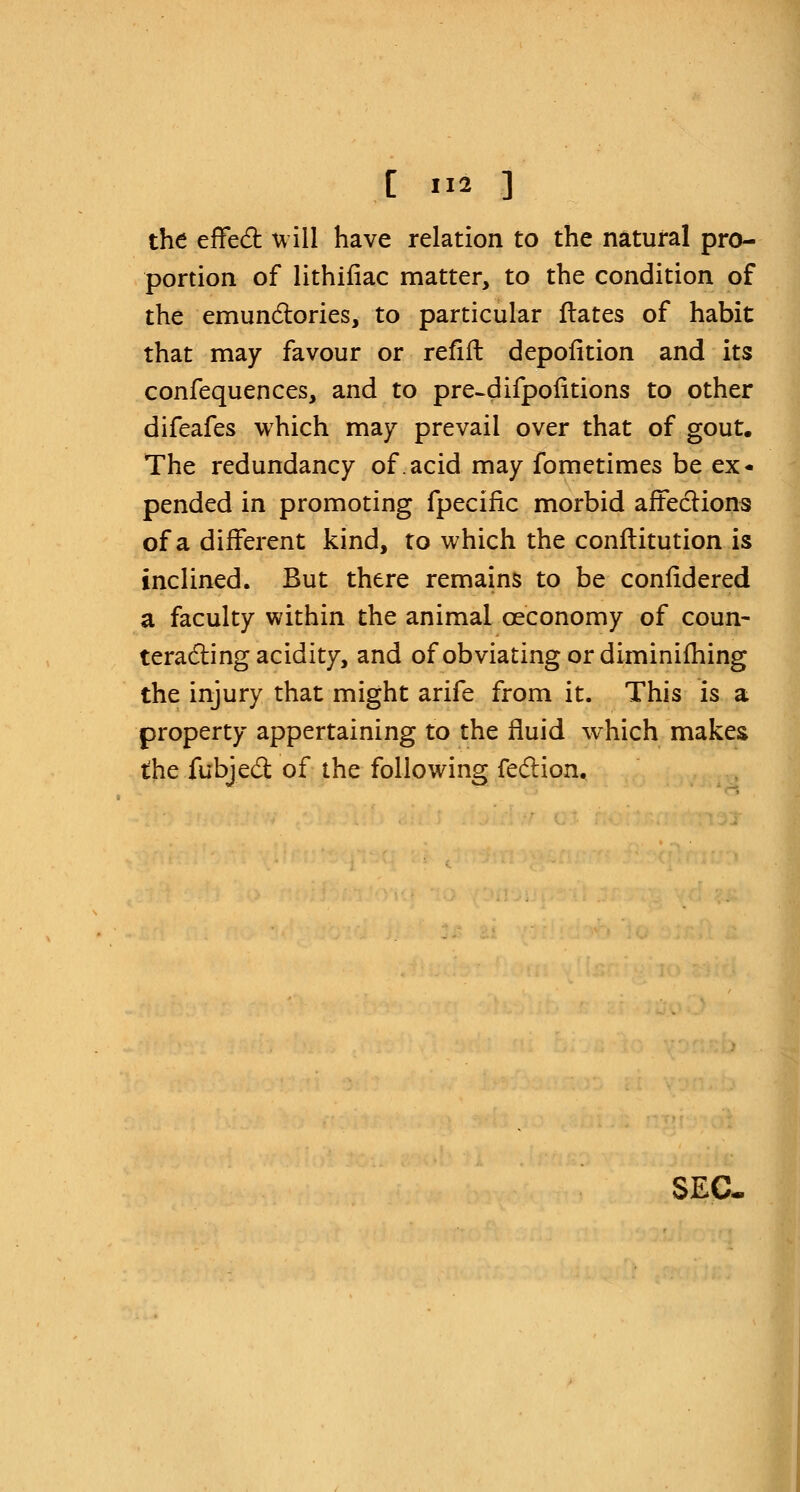 the effect will have relation to the natural pro- portion of lithifiac matter, to the condition of the emunctories, to particular ftates of habit that may favour or refill depofkion and its confequences, and to pre-difpofltions to other difeafes which may prevail over that of gout. The redundancy of.acid may fometimes be ex- pended in promoting fpecific morbid affections of a different kind, to which the conftitution is inclined. But there remains to be confidered a faculty within the animal ceconomy of coun- teracting acidity, and of obviating or diminifhing the injury that might arife from it. This is a property appertaining to the fluid which makes the fubjecT: of the following feclion. SEC-