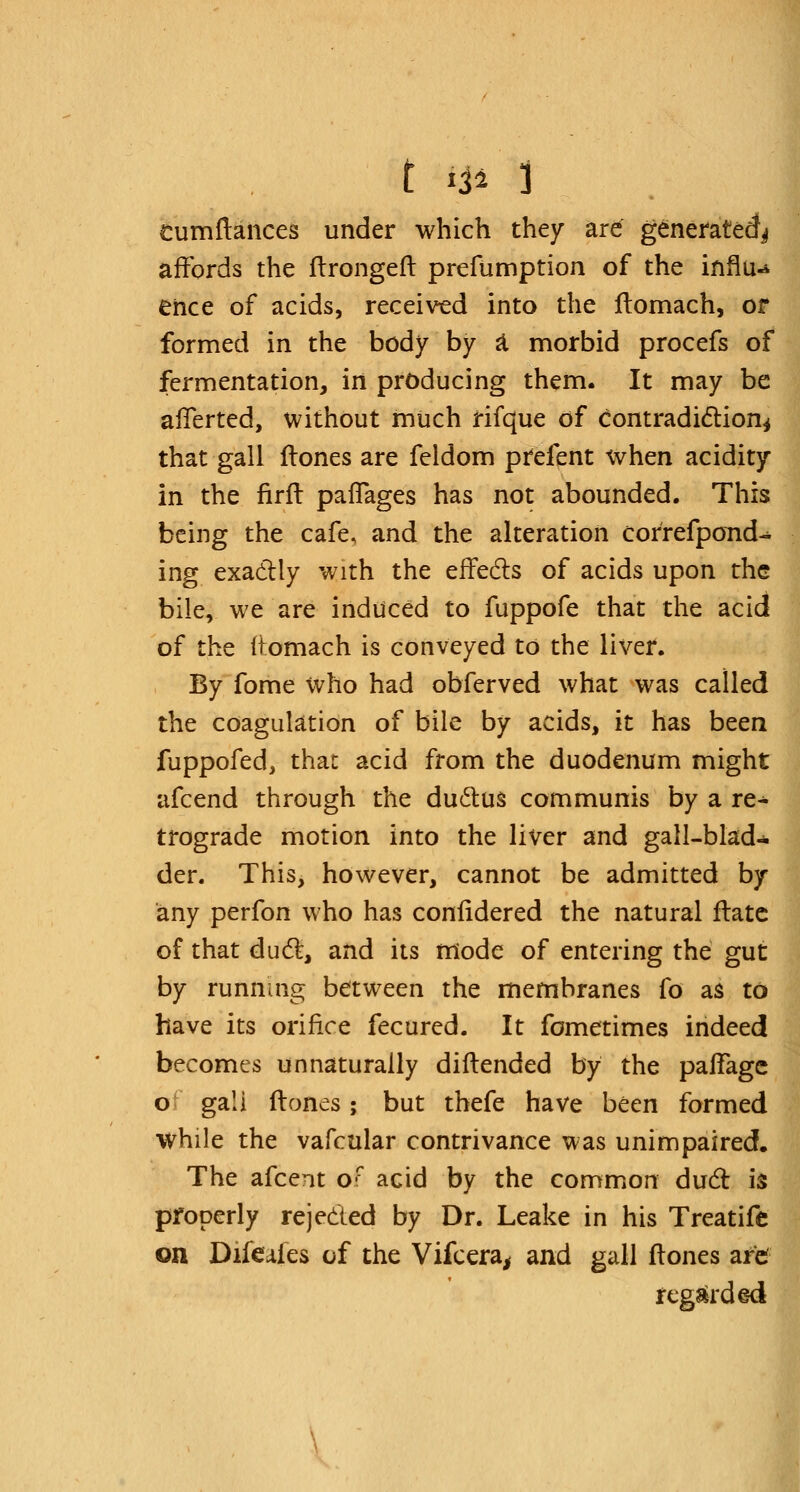 tumftances under which they are generated^ affords the ftrongeft prefumption of the influx ence of acids, received into the ftomach, or formed in the body by a morbid procefs of fermentation, in producing them. It may be afferted, without much rifque of contradiction* that gall (tones are feldom prefent when acidity in the firft paffages has not abounded. This being the cafe, and the alteration correfpond-* ing exactly with the effects of acids upon the bile, we are induced to fuppofe that the acid of the fr.omach is conveyed to the liver. By fome who had obferved what was called the coagulation of bile by acids, it has been fuppofed, that acid from the duodenum might afcend through the ductus communis by a re- trograde motion into the liver and gall-blad- der. This, however, cannot be admitted by any perfon who has confidered the natural flate of that duel:, and its mode of entering the gut by running between the membranes fo as to have its orifice fecured. It fometimes indeed becomes unnaturally diftended by the paffage of gali Hones; but thefe have been formed while the vafcular contrivance was unimpaired. The afcent of acid by the common dud is properly rejected by Dr. Leake in his Treatifc on Difcafes of the Vifcera, and gall (tones are regarded