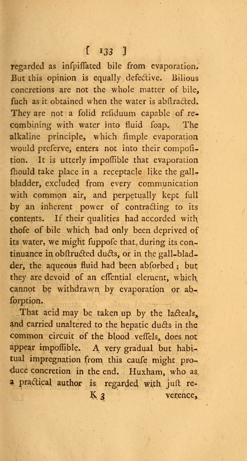 regarded as infpiflated bile from evaporation. But this opinion is equally defective. Bilious concretions are not the whole matter of bile, fuch as it obtained when the water is abftra&ed. They are not a folid refiduum capable of re* combining with water into fluid foap. The alkaline principle, which Ample evaporation would preferve, enters not into their compofi- tion. It is utterly impoflible that evaporation fhould take place in a receptacle like the gall- bladder, excluded from every communication with common air, and perpetually kept full by an inherent power of contracting to its contents. If their qualities had accorded with, thofe of bile which had only been deprived of its water, we might fuppofe that, during its con- tinuance in obftructed duels, or in the gall-blad- der, the aqueous fluid had been abforbed ; but they are devoid of an efTential element, which, cannot be withdrawn by evaporation or ab- forptipn. That acid may be taken up by the lacteal^ and carried unaltered to the hepatic duels in the common circuit of the blood vefTels* does not appear impoflible. A very gradual but habi- tual impregnation from this caufe might pro- duce concretion in the end. Huxham, who as, a practical author is regarded, with juft re- & 3 verenqe,