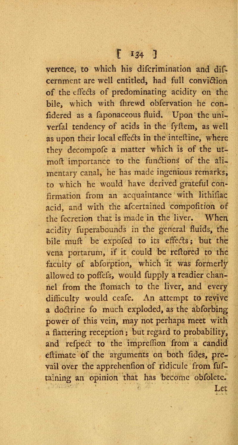 yerence, to which his difcrimination and dif- cernment are well entitled, had full conviction of the effects of predominating acidity on the bile, which with fhrewd obfervation he con- fidered as a faponaceous fluid. Upon the uni^ verfal tendency of acids in the fyftem, as well as upon their local effects in the intefline, where they decompofe a matter which is of the ut- mod importance to the functions of the ali- mentary canal, he has made ingenious remarks, to which he would have derived grateful con- firmation from an acquaintance with lithifiac acid, and with the afcertained compofition of the fecretiqn that is made in the liver. When, acidity fuperabounds in the general fluids, the bile muff be expofed to its effects; but the vena portarum, if it could be reftored to the faculty of abforption, which it was formerly allowed to poffefs, would fupply a readier chan- nel from the fromach to the liver, and every difficulty would ceafe. An attempt to revive a doctrine fo much exploded, as the abforbing power of this vein, may not perhaps meet with a flattering reception; but regard to probability, and refpect to the impreflion from a candid eftimate of the arguments on both fides, pre- vail over the apprehenfion of ridicule from fuf- taining an opinion that has become obfolete. Let