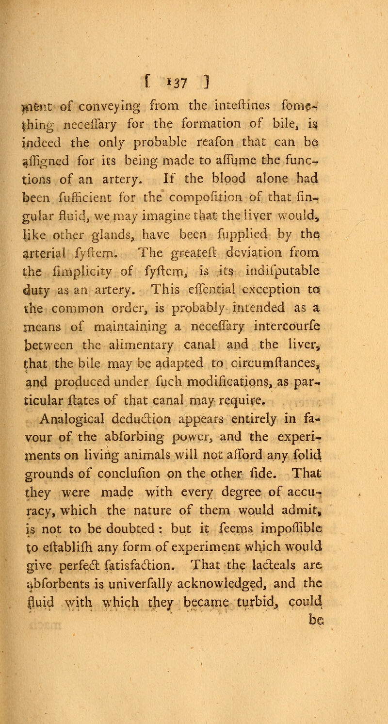 ag*ifit of conveying from the inteftines fome- |hing neceffary for the formation of bile, is* indeed the only probable reafon that can be afligned for its being made to affume the func-. tions of an artery. If the blood alone had been fufficient for the compofition of that An- gular fluid, we may imagine that the liver would, like other glands, have been fupplied by the arterial fyftem. The greater deviation from the fimplicity of fyftem, is its indiiputable duty as an artery. This eflential exception to the common order, is probably intended as a means of maintaining a neceffary intercourfe between the alimentary canal and the liver, that the bile may be adapted to circumftances, and produced under fuch modifications, as par- ticular Hates of that canal may require. Analogical deduction appears entirely in fa- vour of the abforbing power, and the experi- ments on living animals will not afford any folid grounds of conclufion on the other fide. That they were made with every degree of accu- racy, which the nature of them would admit, is not to be doubted : but it feems impomble to eftablim any form of experiment which would give perfect fatisfaction. That the lacteals are cibforbents is univerfally acknowledged, and the fluid with which they became turbid^ could be