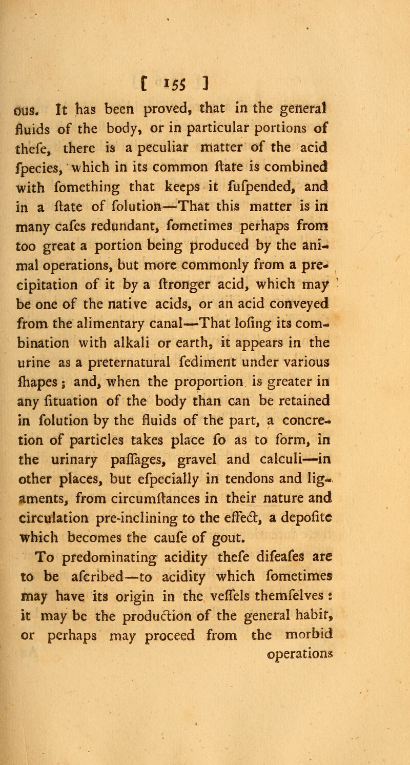 OUS. It has been proved, that in the general fluids of the body, or in particular portions of thefe, there is a peculiar matter of the acid fpecies, which in its common Hate is combined with fomething that keeps it fufpended, and in a ftate of folution—That this matter is in many cafes redundant, fometimes perhaps from too great a portion being produced by the ani- mal operations, but more commonly from a pre- cipitation of it by a ftronger acid, which may 1 be one of the native acids, or an acid conveyed from the alimentary canal—That lofing its com- bination with alkali or earth, it appears in the urine as a preternatural fediment under various fhapes ; and, when the proportion is greater in any fituation of the body than can be retained in folution by the fluids of the part, a concre- tion of particles takes place fo as to form, in the urinary paflages, gravel and calculi—in other places, but efpecially in tendons and lig- aments, from circumftances in their nature and circulation pre-inclining to the effect, a depofitc which becomes the caufe of gout. To predominating acidity thefe difeafes are to be afcribed—to acidity which fometimes may have its origin in the veiTels themfelves: it may be the production of the general habit, or perhaps may proceed from the morbid operations