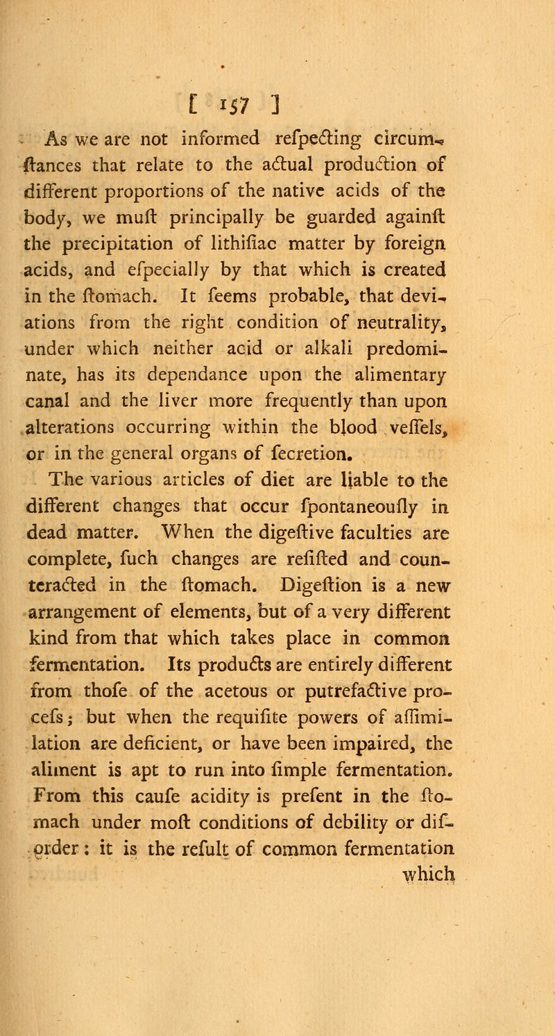 As we are not informed refpecting circum^ dances that relate to the actual production of different proportions of the native acids of the body, we muff principally be guarded againft the precipitation of lithifiac matter by foreign acids, and efpecially by that which is created in the ftomach. It feems probable, that devU ations from the right condition of neutrality, under which neither acid or alkali predomi- nate, has its dependance upon the alimentary canal and the liver more frequently than upon alterations occurring within the blood veffels, or in the general organs of fecretion. The various articles of diet are liable to the different changes that occur fpontaneoufly in dead matter. When the digeftive faculties are complete, fuch changes are refilled and coun- teracted in the ftqmach. Digeftion is a new arrangement of elements, but of a very different kind from that which takes place in common fermentation. Its products are entirely different from thofe of the acetous or putrefactive pro- cefs; but when the requifite powers of aflimi- lation are deficient, or have been impaired, the aliment is apt to run into iimple fermentation. From this caufe acidity is prefent in the ffo- mach under mod conditions of debility or dif- order : it is the refult of common fermentation which