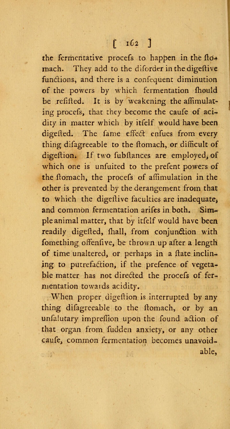 the fermentative procefs to happen in the ftd-» mach. They add to the diforder in the digeftive functions, and there is a confequent diminution of the powers by which fermentation mould be .refitted. It is by weakening the aflimulat- ing procefs, that they become the caufe of aci- dity in matter which by itfelf would have been digefted. The fame effect enfues from every thing difagreeable to the fromach, or difficult of digeilion* If two fubflances are employed; of which one is unfuited to the prefent powers of the fromach, the procefs of aflimulation in the other is prevented by the derangement from that to which the digeilive faculties are inadequate* and common fermentation arifes in both. Sim- ple animal matter, that by itfelf would have been readily digefted, fhall, from conjunction with fomething offenfive, be thrown up after a length of time unaltered, or perhaps in a Hate inclin- ing to putrefaction, if the prefence of vegeta- ble matter has not directed the procefs of fer- mentation towards acidity. When proper digeftion is interrupted by any thing difagreeable to the ftomach, or by an unfalutary imprefllon upon the found action of that organ from fudden anxiety, or any other caufe, common fermentation becomes unavoid- able,