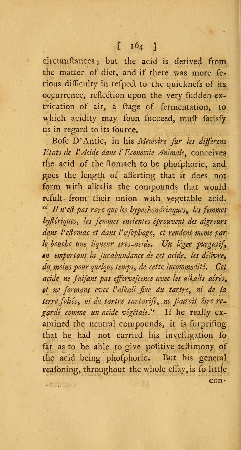 [ 1*4 ] circumftances ,• but the acid is derived from the matter of diet, and if there was more fe- rious difficulty in refpedt, to the quicknefs of its occurrence, reflection upon the very fudden ex- trication of air, a flage of fermentation, to which acidity may foon fucceed, muft fatisfy us in regard to its fource. Bofc D'Antic, in his Memoir e fur les differ ens Etats de VAcide dans VEconomie Animate, conceives the acid of the ftomach to be phofphoric, and goes the length of afTerting that it does not form with alkalis the compounds that would refund irom their union with vegetable acid. <c lit? eft pas rare que les hypochondriases, les femmes hyfteriqueS) les femmes encientes iprouvent des aigreurs dans I'eftomac et dans I'cefophage, et rendent meme par le bouche une liqueur tres-acide. Un leger purgatif m emportant la furabundance de cet acide, les dilivre, du moins pour quelque temps, de cette incommoditi. Cet acide ne faifant pas effervefcence avec les alkalis aires, et ne formant evec l*alkali fixe du tartre, ni de la terre foliic, ni du tartre tarlarife, .ne faaroit etre re- gar di comme un acide vigitale. If he really ex- amined the neutral compounds, it is furprifing that he had not carried his inveftigation fo far as to be able to give pofitive teftimony of the acid being phofphoric. But his general reafoning, throughout the whole efTay, is fo little con-