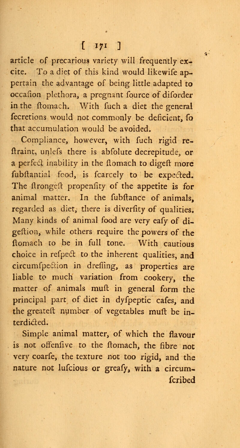 article of precarious variety will frequently ex- cite. To a diet of this kind would likewife ap- pertain the advantage of being little adapted to occafion plethora, a pregnant fource of diforder in the flomach. With fuch a diet the general fecretions would not commonly be deficient, fo that accumulation would be avoided. Compliance, however, with fuch rigid re- flraint, unlefs there is abfolute decrepitude, or a perfecl; inability in the flomach to digeft more fubftantial food, is fcarcely to be expected. The ftrongeft propenfity of the appetite is for animal matter. In the fubflance of animals, regarded as diet, there is diverfity of qualities. Many kinds of animal food are very eafy of di- geflion, while others require the powers of the flomach to be in full tone. With cautious choice in refpect to the inherent qualities, and circumfpedUon in drefiing, as properties are liable to much variation from cookery, the matter of animals muft in general form the principal part of diet in dyfpeptic cafes, and the greater!: number of vegetables mud be in- terdicted. Simple animal matter, of which the flavour is not offenfive to the flomach, the fibre not very coarfe, the texture not too rigid, and the nature not lufcious or greafy, with a circum- scribed