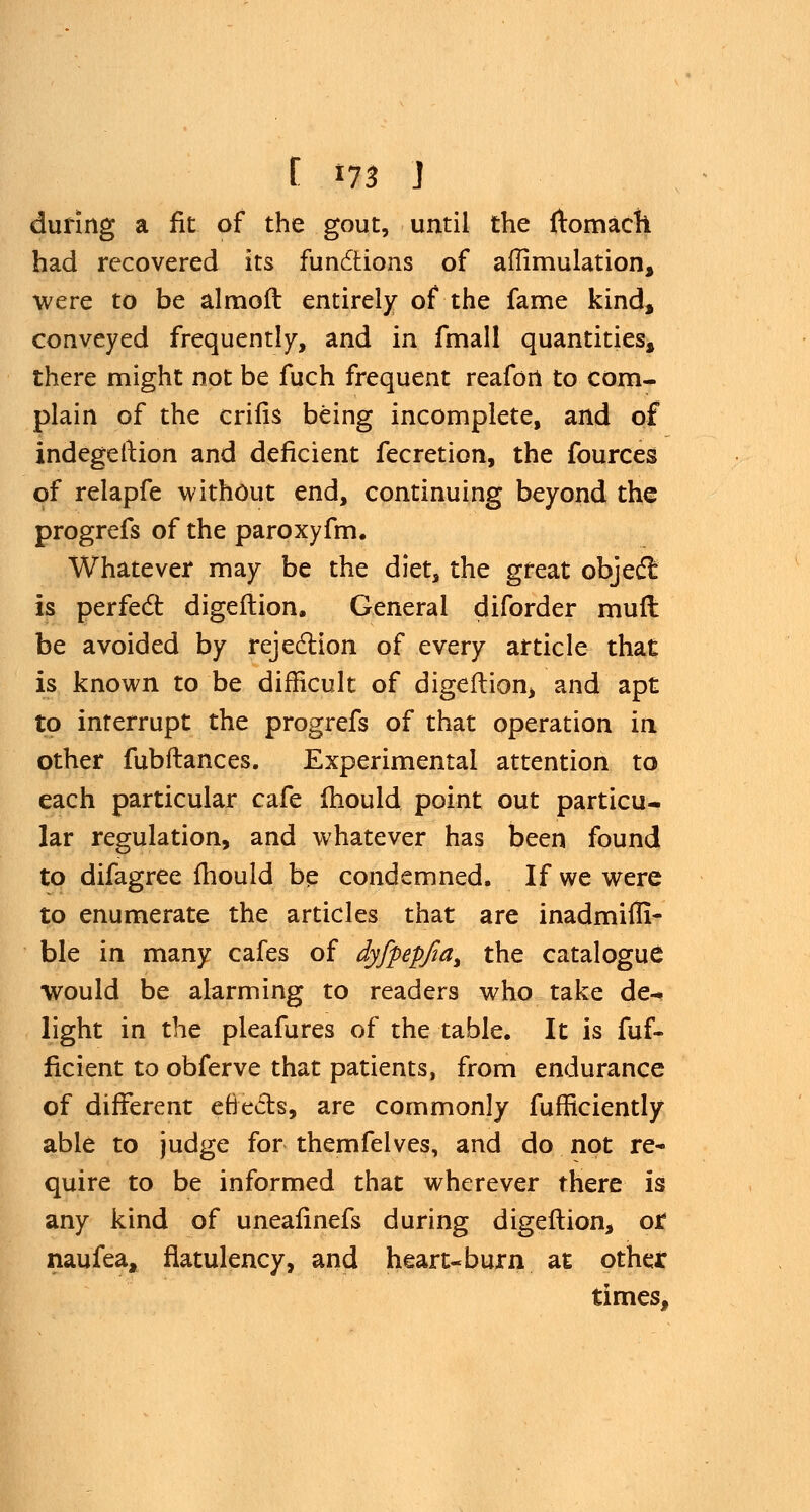 [ *73 J during a fit of the gout, until the ftomach had recovered its functions of aflimulation, were to be almoft entirely of the fame kind, conveyed frequently, and in fmall quantities, there might not be fuch frequent reafort to com- plain of the crifis being incomplete, and of indegelHon and deficient fecretion, the fources of relapfe without end, continuing beyond the progrefs of the paroxyfm. Whatever may be the diet, the great object is perfect digeftion. General diforder mufl be avoided by rejection of every article that is known to be difficult of digeftion, and apt to inrerrupt the progrefs of that operation in other fubftances. Experimental attention to each particular cafe mould point out particu- lar regulation, and whatever has been found to difagree mould be condemned. If we were to enumerate the articles that are inadmifli- ble in many cafes of dyfpepfia, the catalogue would be alarming to readers who take de- light in the pleafures of the table. It is fuf- ficient to obferve that patients, from endurance of different efrects, are commonly fufficiently able to judge for themfelves, and do not re- quire to be informed that wherever there is any kind of uneafinefs during digeftion, or naufea, flatulency, and heart-burn at other times,