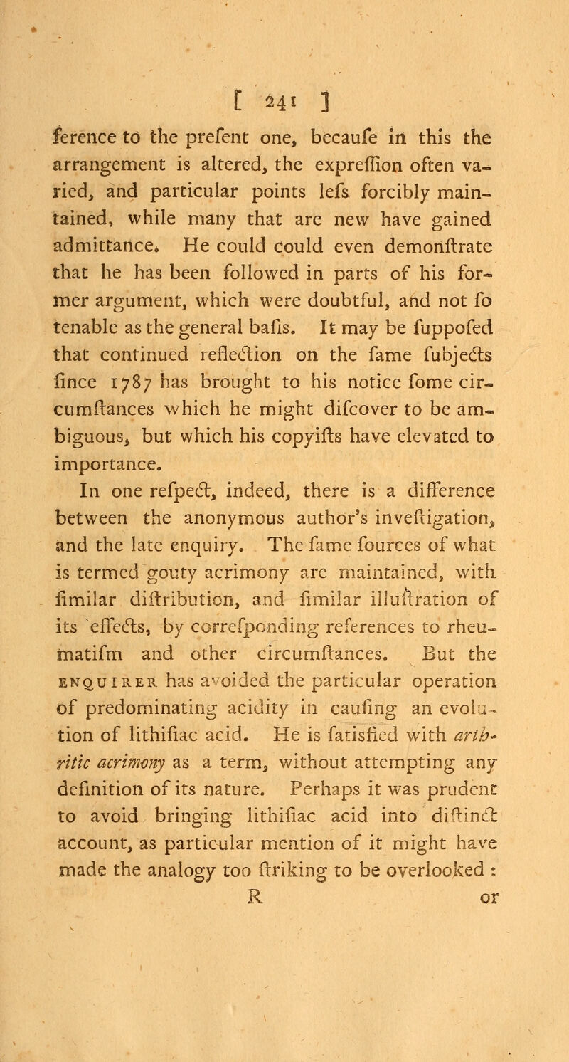 ference to the prefent one, beeaufe in this the arrangement is altered, the expreflion often va- ried, and particular points lefs forcibly main- tained, while many that are new have gained admittance* He could could even demonstrate that he has been followed in parts of his for- mer argument, which were doubtful, and not fo tenable as the general bafis. It may be fuppofed that continued reflection on the fame fubjects fince 1787 has brought to his notice fome cir- cumflances which he might difcover to be am- biguous, but which his copyifls have elevated to importance. In one refpect, indeed, there is a difference between the anonymous author's invefligation> and the late enquiry. The fame fources of what is termed gouty acrimony are maintained, with iimiiar diftribution, and fimilar illuftration of its effects, by correfponding references to rheu- matifm and other circumftances. But the enquirer has avoided the particular operation of predominating acidity in caufing an evoli - tion of lithiiiac acid. He is farisfied with arth- ritic acrimony as a term, without attempting any definition of its nature. Perhaps it was prudent to avoid bringing lithiiiac acid into diflinct account, as particular mention of it might have made the analogy too finking to be overlooked : R or