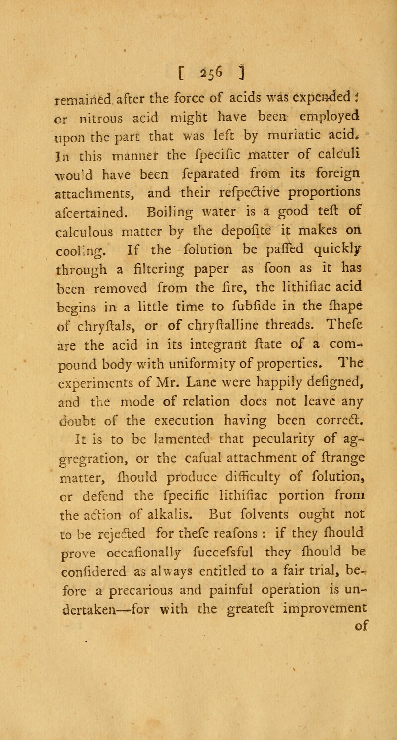 [ »5« 3 remained, after the force of acids was expended i cr nitrous acid might have been employed upon the part that was left by muriatic acid. In this manner the fpecific matter of calculi wou]d have been feparated from its foreign attachments, and their refpective proportions afcertained. Boiling water is a good teft of calculous matter by the depofite it makes on cooling. If the folution be palled quickljr through a filtering paper as foon as it has been removed from the fire, the lithifkc acid begins in a little time to fubfide in the fhape of chryflals, or of chryfralline threads. Thefe are the acid in its integrant fiate of a com- pound body with uniformity of properties. The experiments of Mr. Lane were happily defigned, and the mode of relation does not leave any doubt of the execution having been correct. It is to be lamented that pecularity of ag- gregation, or the cafual attachment of ftrange matter, fliould produce difficulty of folution, or defend the fpecific lithifiac portion from the aclion of alkalis. But folvents ought not to be rejected for thefe reafons : if they fhouid prove occafionally fuccefsful they mould be confidered as always entitled to a fair trial, be- fore a precarious and painful operation is un- dertaken—for with the greater!: improvement