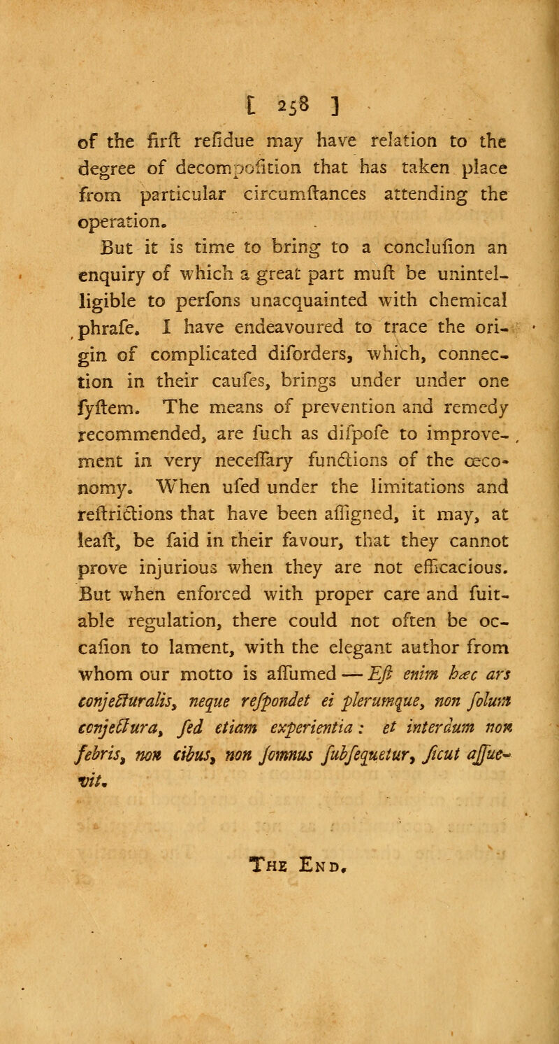 of the firft refldue may have relation to the degree of decompaction that has taken place from particular circumftances attending the operation. But it is time to bring to a conclufion an enquiry of which a great part muft be unintel- ligible to perfons unacquainted with chemical phrafe, I have endeavoured to trace the ori- gin of complicated diforders, which, connec- tion in their caufes, brings under under one fyflem. The means of prevention and remedy recommended, are fuch as difpofe to improve- ment in very necefTary functions of the ceco- nomy. When ufed under the limitations and reftrictions that have been affigned, it may, at lealr, be faid in their favour, that they cannot prove injurious when they are not efficacious. But when enforced with proper care and fuit- able regulation, there could not often be oc- calion to lament, with the elegant author from whom our motto is alTumed — Eft enim hac ars conjefturaliSy neque refpondet ei plerumquey non folwn ccnjettura> fed etiam experientia: et interaum non febris% non cibus^ non fcmnus fubfequetur, ficut affue~ vit* The End,