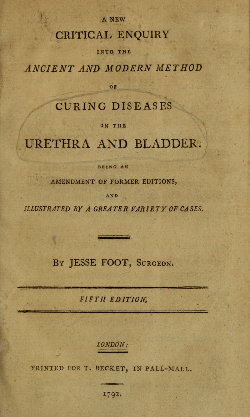 A NEW CRITICAL ENQUIRY INTO THE ANCIENT AND MODERN METHOD OF CURING DISEASES IN THE URETHRA AND BLADDER. BEING AN AMENDMENT OF FORMER EDITIONS, AND ILLUSTRATED BY A GREATER VARIETY OF CASES. By JESSE FOOT, Surgeon. FIFTH EDITION, «M*Smm LONDON, PRINTED FOR T. BECKET, IN PALL-MALL. 1792,