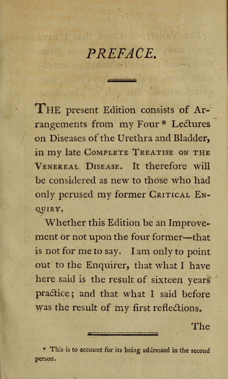 PREFACE. 1HE present Edition consists of Ar- rangements from my Four * LecStures on Diseases of the Urethra and Bladder, in my late Complete Treatise on the Venereal Disease. It therefore will be considered as new to those who had only perused my former Critical En- quiry. Whether this Edition be an Improve- ment or not upon the four former—that is not for me to say, I am only to point out to the Enquirer, that what I have here said is the result of sixteen years practice; and that what I said before was the result of my first reflections. The s * This is to account for its being addressed in the second person •