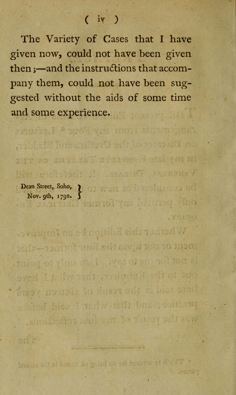 ( iy ) The Variety of Cases that I have given now, could not have been given then -,—and the instructions that accom- pany them, could not have been sug- gested without the aids of some time and some experience. Street, Soho, J •9th> x792* 3 Dean Street, Soho, Nov,