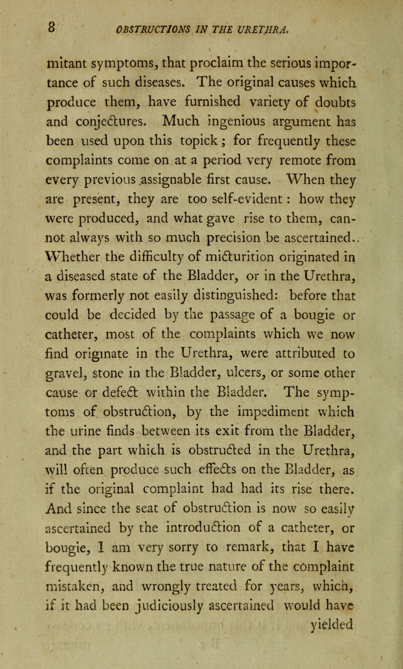 i mitant symptoms, that proclaim the serious impor- tance of such diseases. The original causes which produce them, have furnished variety of doubts and conjectures. Much ingenious argument has been used upon this topick; for frequently these complaints come on at a period very remote from every previous .assignable first cause. When they are present, they are too self-evident: how they were produced, and what gave rise to them, can- not always with so much precision be ascertained.. Whether the difficulty of micturition originated in a diseased state of the Bladder, or in the Urethra, was formerly not easily distinguished: before that could be decided by the passage of a bougie or catheter, most of the complaints which we now find originate in the Urethra, were attributed to gravel, stone in the Bladder, ulcers, or some other cause or defeCt within the Bladder. The symp- toms of obstruction, by the impediment which the urine finds between its exit from the Bladder, and the part which is obstructed in the Urethra, will often produce such effeCts on the Bladder, as if the original complaint had had its rise there. And since the seat of obstruction is now so easily ascertained by the introduction of a catheter, or bougie, 1 am very sorry to remark, that I have frequently known the true nature of the complaint mistaken, and wrongly treated for years, which, if it had been judiciously ascertained would have yielded