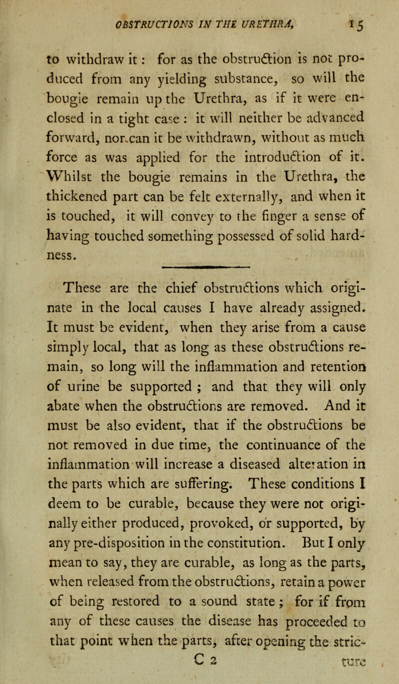 to withdraw it: for as the obstruction is not pro- duced from any yielding substance, so will the bougie remain up the Urethra, as if it were en- closed in a tight case : it will neither be advanced forward, norxan it be withdrawn, without as much force as was applied for the introduction of it. Whilst the bougie remains in the Urethra, the thickened part can be felt externally, and when it is touched, it will convey to the finger a sense of having touched something possessed of solid hard- ness. These are the chief obstructions which origi- nate in the local causes I have already assigned. It must be evident, when they arise from a cause simply local, that as long as these obstructions re- main, so long will the inflammation and retention of urine be supported ; and that they will only abate when the obstructions are removed. And it must be also evident, that if the obstructions be not removed in due time, the continuance of the inflammation will increase a diseased alteration in the parts which are suffering. These conditions I deem to be curable, because they were not origi- nally either produced, provoked, or supported, by any pre-disposition in the constitution. But I only mean to say, they are curable, as long as the parts, when released from the obstructions, retain a power of being restored to a sound state; for if from any of these causes the disease has proceeded to that point when the parts, after opening the stric- C 2 ture