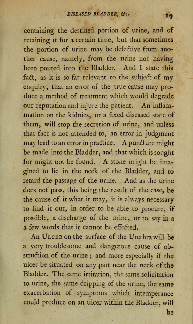 containing the destined portion of urine, and of retaining it for a certain time, but that sometimes the portion of urine may be defective from ano- ther cause, namely, from the urine not having been poured into the Bladder. And I state this faft, as it is so far relevant to the subjedt of my enquiry, that an error of the true cause may pro- duce a method of treatment which would degrade our reputation and injure the patient. An inflam- mation on the kidnies, or a fixed diseased state of them, will stop the secretion of urine, and unless that fad: is not attended to, an error in judgment may lead to an error in practice. A pun&ure might be made into the Bladder, and that which is sought for might not be found. A stone might be ima- gined to lie in the neck of the Bladder, and to retard the passage of the urine. And as the urine does not pass, this being the result of the case, be the cause of it what it may, it is always necessary to find it out, in order to be able to procure, if possible, a discharge of the urine, or to say in a a few words that it cannot be effected. An Ulcer on the surface of the Urethra will be a very troublesome and dangerous cause of ob- struction of the urine; and more especially if the ulcer be situated on any part near the neck of the Bladder. The same irritation, the same solicitation to urine, the same dripping of the urine, the same exacerbation of symptoms which intemperance could produce on an ulcer within the Bladder, will be