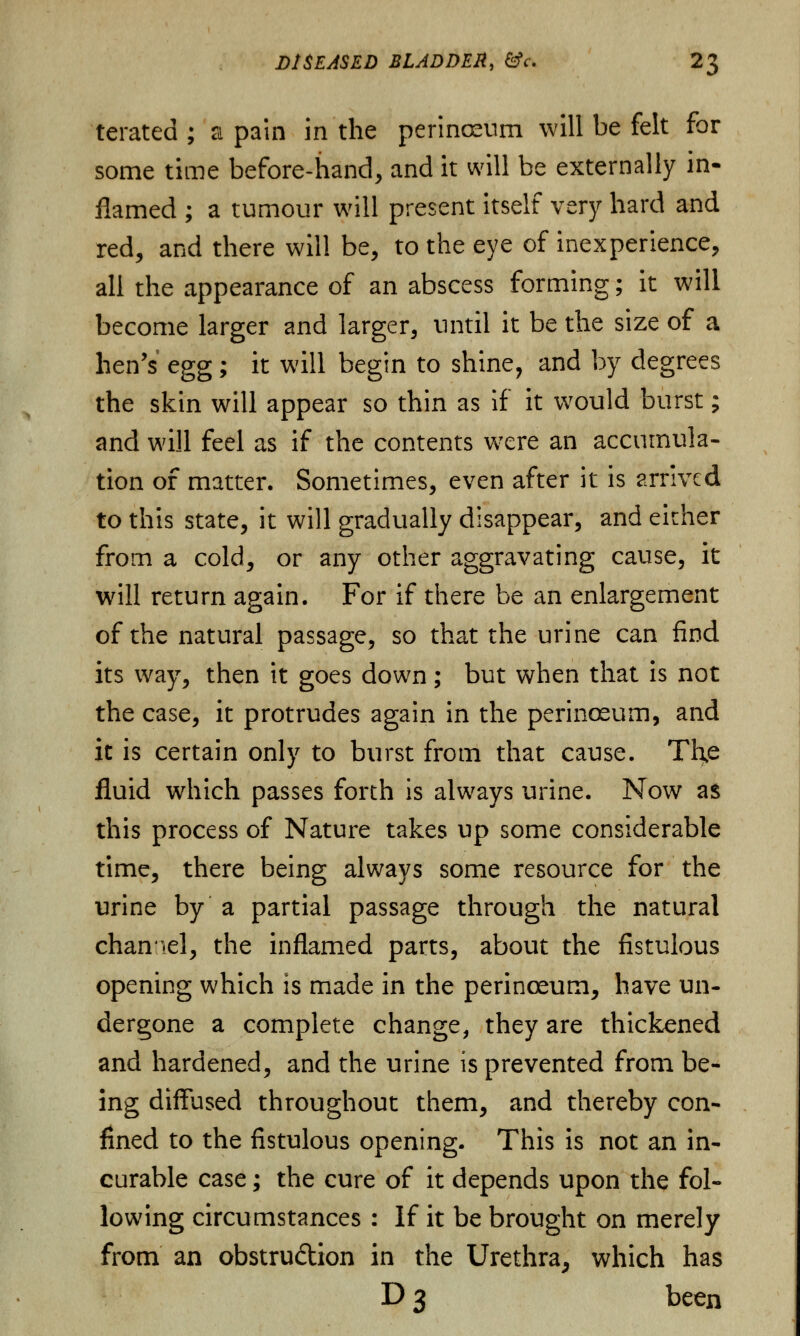 terated ; si pain in the perinaeum will be felt for some time before-hand, and it will be externally in- flamed ; a tumour will present itself very hard and red, and there will be, to the eye of inexperience, all the appearance of an abscess forming; it will become larger and larger, until it be the size of a hen's egg; it will begin to shine, and by degrees the skin will appear so thin as if it would burst; and will feel as if the contents were an accumula- tion of matter. Sometimes, even after it is arrived to this state, it will gradually disappear, and either from a cold, or any other aggravating cause, it will return again. For if there be an enlargement of the natural passage, so that the urine can find its way, then it goes down ; but when that is not the case, it protrudes again in the perinoeum, and it is certain only to burst from that cause. The fluid which passes forth is always urine. Now as this process of Nature takes up some considerable time, there being always some resource for the urine by a partial passage through the natural channel, the inflamed parts, about the fistulous opening which is made in the perinoeum, have un- dergone a complete change, they are thickened and hardened, and the urine is prevented from be- ing diffused throughout them, and thereby con- fined to the fistulous opening. This is not an in- curable case; the cure of it depends upon the fol- lowing circumstances : If it be brought on merely from an obstruction in the Urethra, which has D 3 been