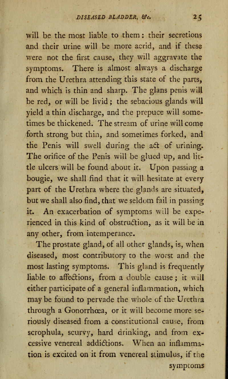will be the most liable to them: their secretions and their urine will be more acrid, and if these were not the first cause, they will aggravate the symptoms. There is almost always a discharge from the Urethra attending this state of the parts, and which is thin and sharp. The glans penis will be red, or will be livid; the sebacious glands will yield a thin discharge, and the prepuce will some- times be thickened. The stream of urine will come forth strong but thin, and sometimes forked, and the Penis will swell during the ad of urining. The orifice of the Penis will be glued up, and Hi- de ulcers will be found about it. Upon passing a bougie, we shall find that it will hesitate at every part of the Urethra where the glands are situated, but we shall also find, that we seldom fail in passing it. An exacerbation of symptoms will be expe- rienced in this kind of obstruction, as it will be in any other, from intemperance. The prostate gland, of all other glands, is, when diseased, most contributory to the worst and the most lasting symptoms. This gland is frequently liable to affections, from a double cause; it will either participate of a general inflammation, which maybe found to pervade the whole of the Urethra through a Gonorrhoea, or it will become more se- riously diseased from a constitutional cause, from scrophula, scurvy, hard drinking, and from ex- cessive venereal addictions. When an inflamma- tion is excited on it from venereal stimulus, if the symptoms