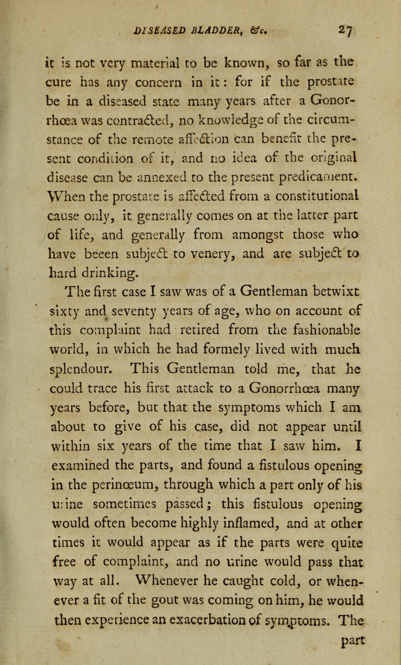 it is not very material to be known, so far as the cure has any concern in it: for if the prostate be in a diseased state many years after a Gonor- rhoea was contracted, no knowledge of the circum- stance of the remote aiFe<5fcion can benefit the pre- sent condition of it, and no idea of the original disease can be annexed to the present predicament. When the prostate is aifefted from a constitutional cause only, it generally comes on at the latter part of life, and generally from amongst those who have beeen subjeft to venery, and are subject to hard drinking. The first case I saw was of a Gentleman betwixt sixty and seventy years of age, who on account of this complaint had retired from the fashionable world, in which he had formely lived with much splendour. This Gentleman told me, that he could trace his first attack to a Gonorrhoea many years before, but that the symptoms which I am about to give of his case, did not appear until within six years of the time that I saw him. I examined the parts, and found a fistulous opening in the perinceum, through which a part only of his urine sometimes passed; this fistulous opening would often become highly inflamed, and at other times it would appear as if the parts were quite free of complaint, and no urine would pass that way at all. Whenever he caught cold, or when- ever a fit of the gout was coming on him, he would then experience an exacerbation of symptoms. The part