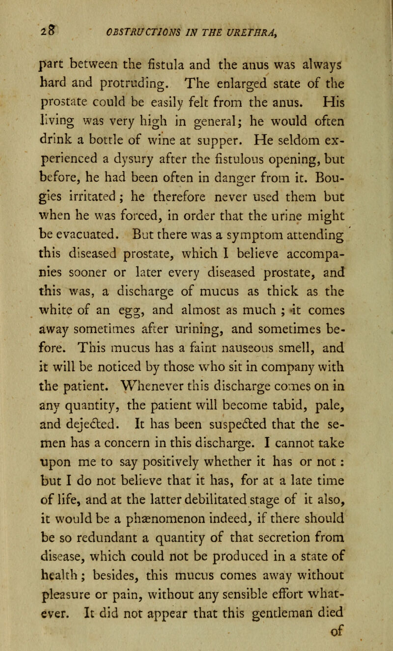 part between the fistula and the anus was always hard and protruding. The enlarged state of the prostate could be easily felt from the anus. His living was very high in general; he would often drink a botrle of wine at supper. He seldom ex- perienced a dysury after the fistulous opening, but before, he had been often in danger from it. Bou- gies irritated ; he therefore never used them but when he was forced, in order that the urine might be evacuated. But there was a symptom attending this diseased prostate, which I believe accompa- nies sooner or later every diseased prostate, and this was, a discharge of mucus as thick as the white of an egg, and almost as much ; -it comes away sometimes after urining, and sometimes be- fore. This mucus has a faint nauseous smell, and it will be noticed by those who sit in company with the patient. Whenever this discharge comes on in any quantity, the patient will become tabid, pale, and dejected. It has been suspedted that the se- men has a concern in this discharge. I cannot take upon me to say positively whether it has or not: but I do not believe that it has, for at a late time of life, and at the latter debilitated stage of it also, it would be a phenomenon indeed, if there should be so redundant a quantity of that secretion from disease, which could not be produced in a state of health; besides, this mucus comes away without pleasure or pain, without any sensible effort what- ever. It did not appear that this gentleman died of