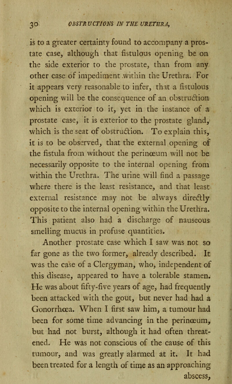 is to a greater certainty found to accompany a pros- tate case, although that fistulous opening be on the side exterior to the prostate, than from any other case of impediment .within the Urethra. For it appears very reasonable to infer, that a fistulous opening will be the consequence of an obstruction which is exterior to it, yet in the instance of a prostate case, it is exterior to the prostate gland, which is the seat of obstruction. To explain this, it is to be observed, that the external opening of the fistula from without the perinoeum will not be necessarily opposite to the internal opening from within the Urethra. The urine will find a passage where there is the least resistance, and that least external resistance may not be always direCtly opposite to the internal opening within the Urethra. This patient also had a discharge of nauseous smelling mucus in profuse quantities. Another prostate case which I saw was not so far gone as the two former, already described. It was the case of a Clergyman, who, independent of this disease, appeared to have a tolerable stamen. He was about fifty-five years of age, had frequently been attacked with the gout, but never had had a Gonorrhoea. When I first saw him, a tumour had been for some time advancing in the perinoeum, but had not burst, although it had often threat- ened. He was not conscious of the cause of this tumour, and was greatly alarmed at it. It had been treated for a length of time as an approaching abscess,