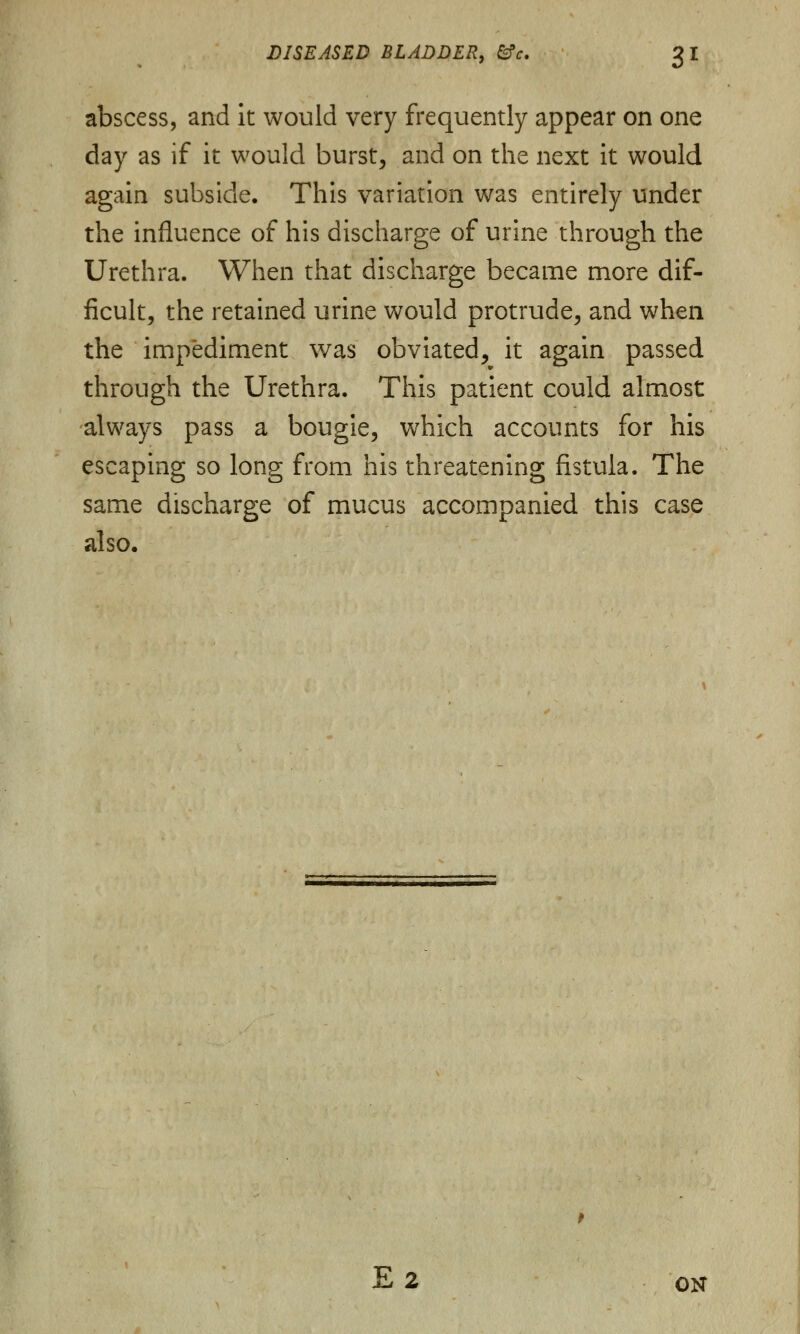 abscess, and it would very frequently appear on one day as if it would burst, and on the next it would again subside. This variation was entirely under the influence of his discharge of urine through the Urethra. When that discharge became more dif- ficult, the retained urine would protrude, and when the impediment was obviated, it again passed through the Urethra. This patient could almost always pass a bougie, which accounts for his escaping so long from his threatening fistula. The same discharge of mucus accompanied this case also. E2 ON