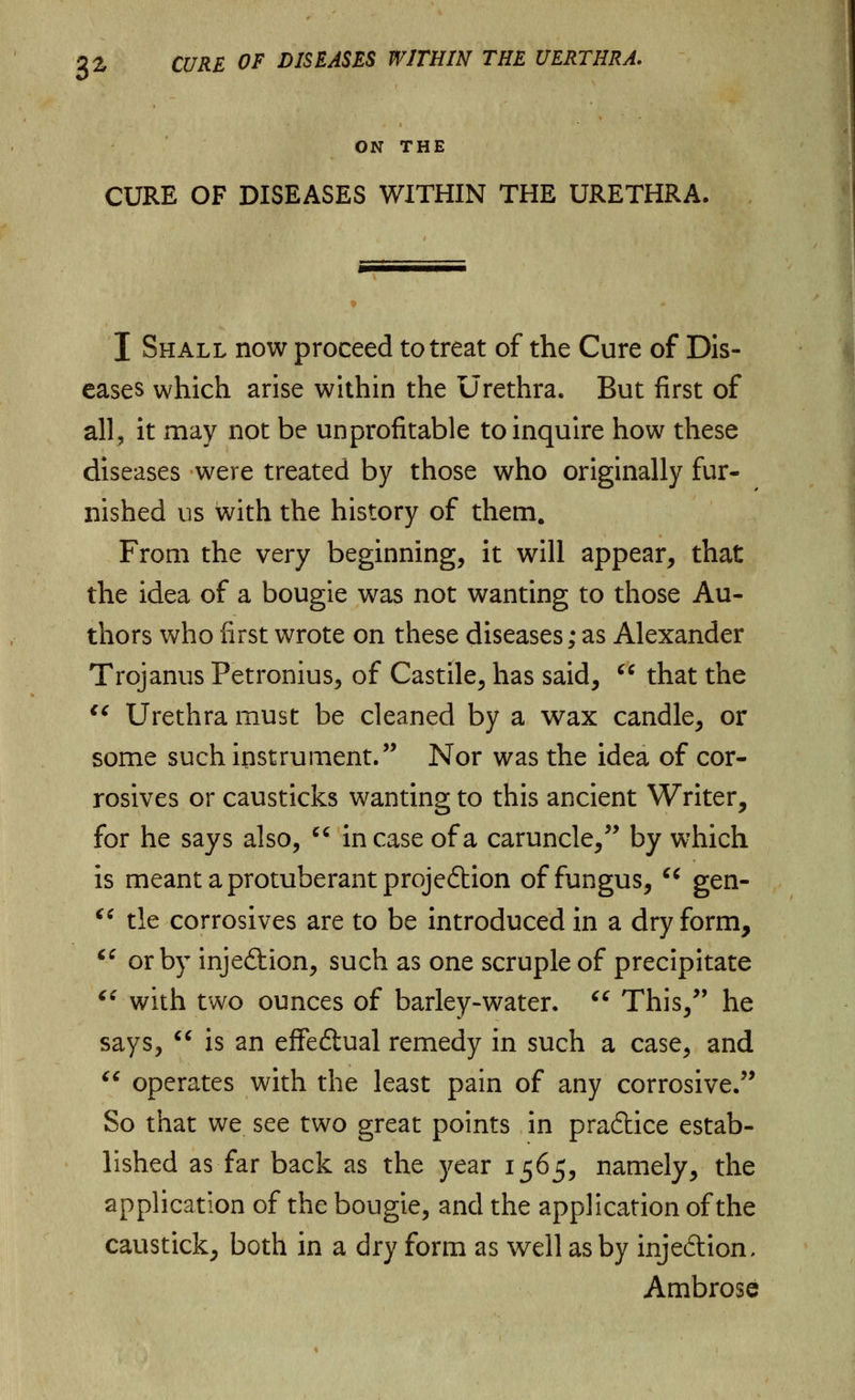 ON THE CURE OF DISEASES WITHIN THE URETHRA. I Shall now proceed to treat of the Cure of Dis- eases which arise within the Urethra. But first of all, it may not be unprofitable to inquire how these diseases were treated by those who originally fur- nished us with the history of them. From the very beginning, it will appear, that the idea of a bougie was not wanting to those Au- thors who first wrote on these diseases; as Alexander Trojanus Petronius, of Castile, has said,  that the  Urethra must be cleaned by a wax candle, or some such instrument. Nor was the idea of cor- rosives or causticks wanting to this ancient Writer, for he says also,  in case of a caruncle, by which is meant a protuberant projection of fungus,  gen-  tie corrosives are to be introduced in a dry form,  or by inje&ion, such as one scruple of precipitate  with two ounces of barley-water.  This, he says,  is an effe&ual remedy in such a case, and  operates with the least pain of any corrosive. So that we see two great points in practice estab- lished as far back as the year 1565, namely, the application of the bougie, and the application of the caustick, both in a dry form as well as by inje&ion, Ambrose