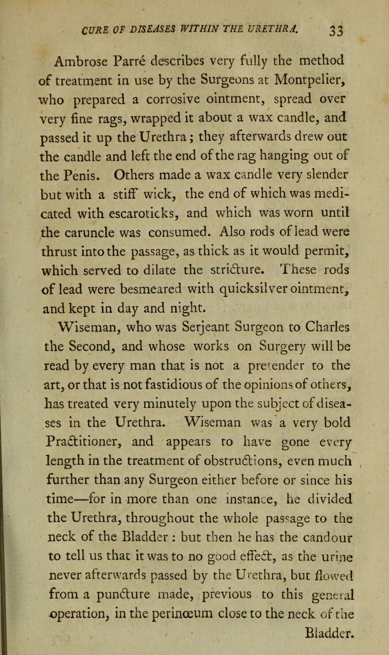 Ambrose Parre describes very fully the method of treatment in use by the Surgeons at Montpelier, who prepared a corrosive ointment, spread over very fine rags, wrapped it about a wax candle, and passed it up the Urethra; they afterwards drew out the candle and left the end of the rag hanging out of the Penis. Others made a wax candle very slender but with a stiff wick, the end of which was medi- cated with escaroticks, and which was worn until the caruncle was consumed. Also rods of lead were thrust into the passage, as thick as it would permit, which served to dilate the stricture. These rods of lead were besmeared with quicksilver ointment, and kept in day and night. Wiseman, who was Serjeant Surgeon to Charles the Second, and whose works on Surgery will be read by every man that is not a pretender to the art, or that is not fastidious of the opinions of others, has treated very minutely upon the subject of disea- ses in the Urethra. Wiseman was a very bold Practitioner, and appears to have gone every length in the treatment of obstructions, even much further than any Surgeon either before or since his time—for in more than one instance, he divided the Urethra, throughout the whole passage to the neck of the Bladder : but then he has the candour to tell us that it was to no good effedt, as the urine never afterwards passed by the Urethra, but flowed from a punCture made, previous to this genual operation, in the perinoeum close to the neck of the Bladder.