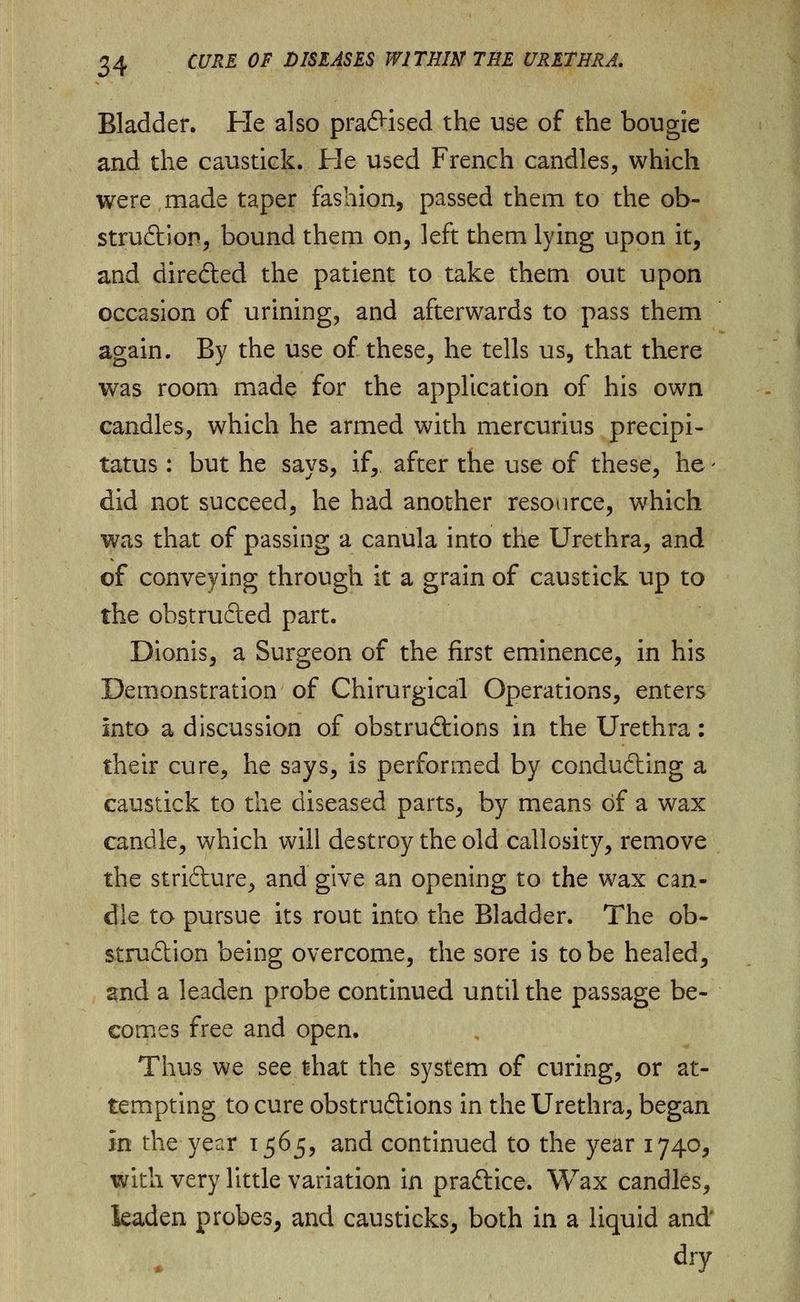 Bladder. He also praCHsed the use of the bougie and the caustick. He used French candles, which were made taper fashion, passed them to the ob- struction, bound them on, left them lying upon it, and directed the patient to take them out upon occasion of urining, and afterwards to pass them again. By the use of these, he tells us, that there was room made for the application of his own candles, which he armed with mercurius precipi- tatus : but he says, if, after the use of these, he - did not succeed, he had another resource, which was that of passing a canula into the Urethra, and of conveying through it a grain of caustick up to the obstructed part. Dionis, a Surgeon of the first eminence, in his Demonstration of Chirurgical Operations, enters Into a discussion of obstructions in the Urethra: their cure, he says, is performed by conducing a caustick to the diseased parts, by means of a wax candle, which will destroy the old callosity, remove the stricture, and give an opening to the wax can- dle to pursue its rout into the Bladder. The ob- struction being overcome, the sore is to be healed, and a leaden probe continued until the passage be- comes free and open. Thus we see that the system of curing, or at- tempting to cure obstructions in the Urethra, began in the year 1565, and continued to the year 1740, with very little variation in practice. Wax candles, leaden probes, and causticks, both in a liquid and'