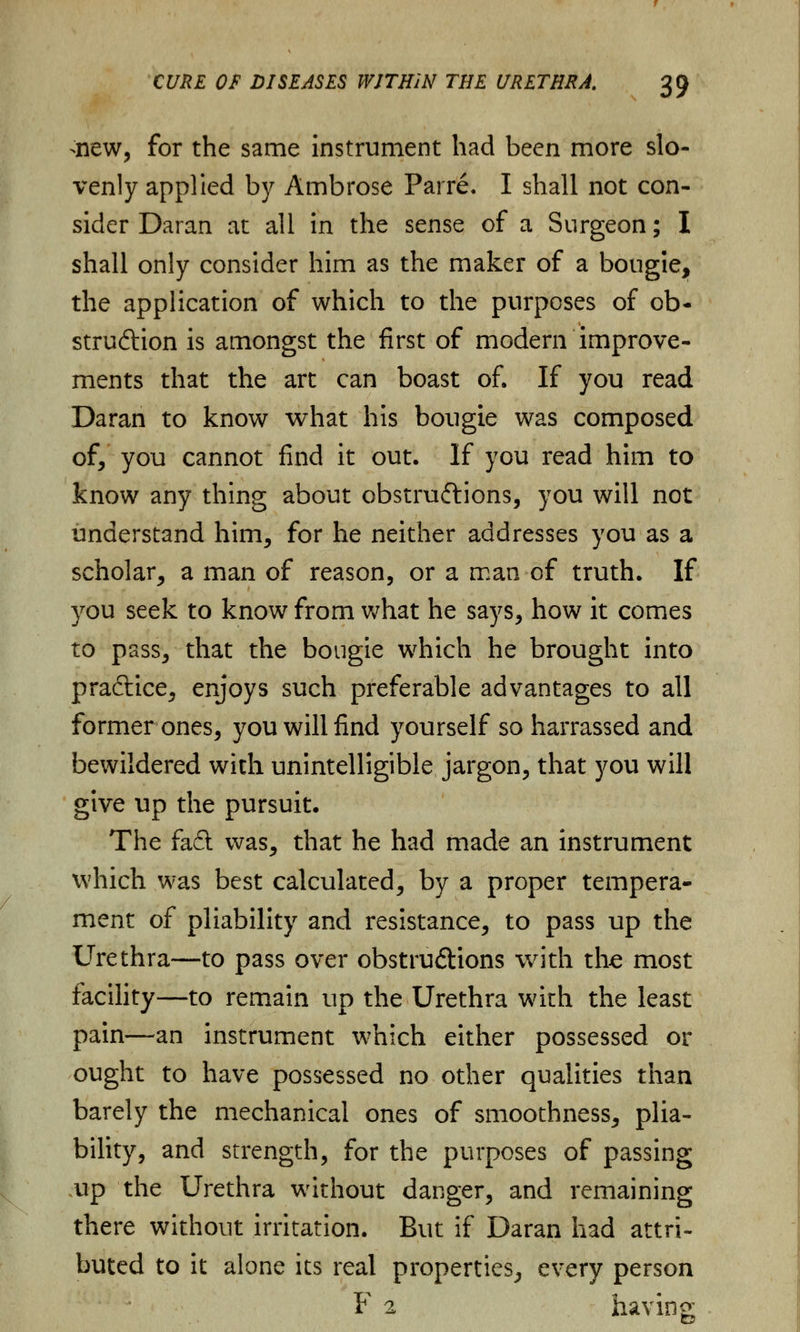 >new, for the same instrument had been more slo- venly applied by Ambrose Parre. I shall not con- sider Daran at all in the sense of a Surgeon; I shall only consider him as the maker of a bougie, the application of which to the purposes of ob- struction is amongst the first of modern improve- ments that the art can boast of. If you read Daran to know what his bougie was composed of, you cannot find it out. If you read him to know any thing about obstructions, you will not understand him, for he neither addresses you as a scholar, a man of reason, or a man of truth. If you seek to know from what he says, how it comes to pass, that the bougie which he brought into praftice, enjoys such preferable advantages to all former ones, you will find yourself so harrassed and bewildered with unintelligible jargon, that you will give up the pursuit. The fad was, that he had made an instrument which was best calculated, by a proper tempera- ment of pliability and resistance, to pass up the Urethra—to pass over obstructions with the most facility—to remain up the Urethra with the least pain—an instrument which either possessed or ought to have possessed no other qualities than barely the mechanical ones of smoothness, plia- bility, and strength, for the purposes of passing up the Urethra without danger, and remaining there without irritation. But if Daran had attri- buted to it alone its real properties, every person F 2 having