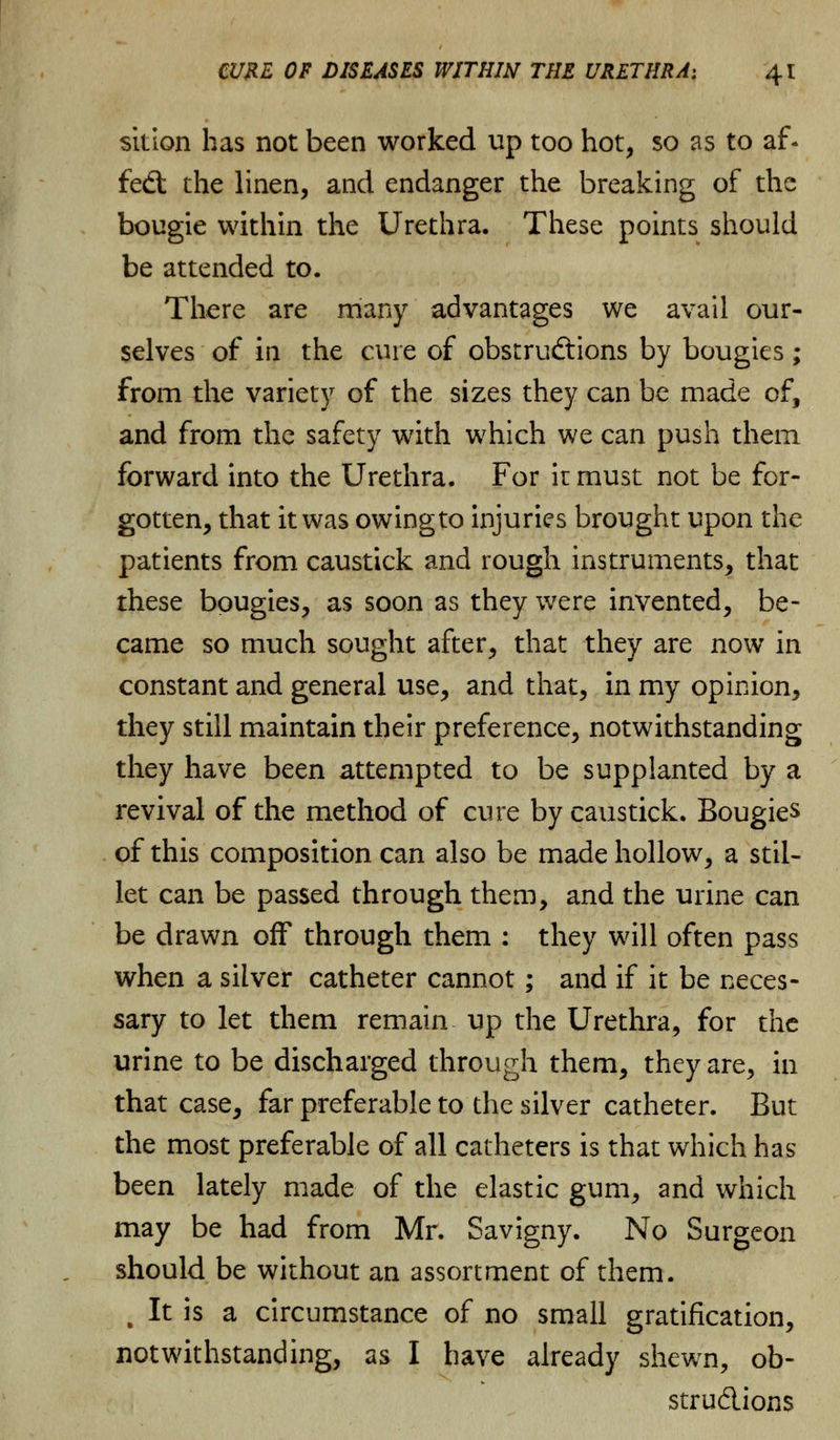 sition has not been worked up too hot, so as to af* fed: the linen, and endanger the breaking of the bougie within the Urethra. These points should be attended to. There are many advantages we avail our- selves of in the cure of obstructions by bougies ; from the variety of the sizes they can be made of, and from the safety with which we can push them forward into the Urethra. For it must not be for- gotten, that it was owingto injuries brought upon the patients from caustick and rough instruments, that these bougies, as soon as they were invented, be- came so much sought after, that they are now in constant and general use, and that, in my opinion, they still maintain their preference, notwithstanding they have been attempted to be supplanted by a revival of the method of cure by caustick. Bougies of this composition can also be made hollow, a stil- let can be passed through them, and the urine can be drawn off through them : they will often pass when a silver catheter cannot; and if it be neces- sary to let them remain up the Urethra, for the urine to be discharged through them, they are, in that case, far preferable to the silver catheter. But the most preferable of all catheters is that which has been lately made of the elastic gum, and which may be had from Mr. Savigny. No Surgeon should be without an assortment of them. , It is a circumstance of no small gratification, notwithstanding, as I have already shewn, ob- structions