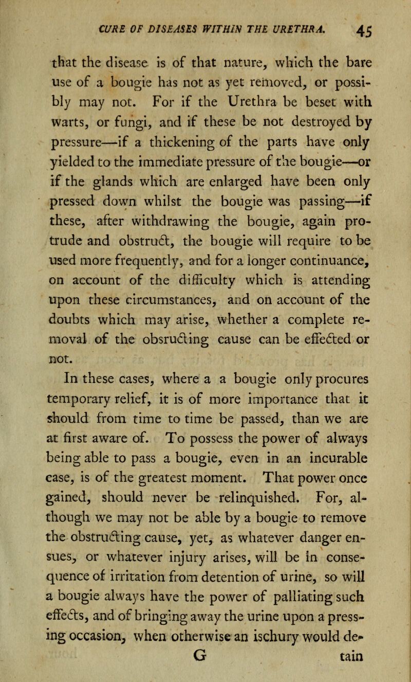 that the disease is of that nature, which the bare use of a bougie has not as yet removed, or possi- bly may not. For if the Urethra be beset with warts, or fungi, and if these be not destroyed by pressure—if a thickening of the parts have only yielded to the immediate pressure of the bougie—or if the glands which are enlarged have been only pressed down whilst the bougie was passing—if these, after withdrawing the bougie, again pro- trude and obstruft, the bougie will require to be used more frequently, and for a longer continuance, on account of the difficulty which is attending upon these circumstances, and on account of the doubts which may arise, whether a complete re- moval of the obsru&ing cause can be effected or not. In these cases, where a a bougie only procures temporary relief, it is of more importance that it should from time to time be passed, than we are at first aware of. To possess the power of always being able to pass a bougie, even in an incurable case, is of the greatest moment. That power once gained, should never be relinquished. For, al* though we may not be able by a bougie to remove the obstru&ing cause, yet, as whatever danger en- sues, or whatever injury arises, will be in conse* quence of irritation from detention of urine, so will a bougie always have the power of palliating such effe&s, and of bringing away the urine upon a press- ing occasion, when otherwise an ischury would eta* G tain