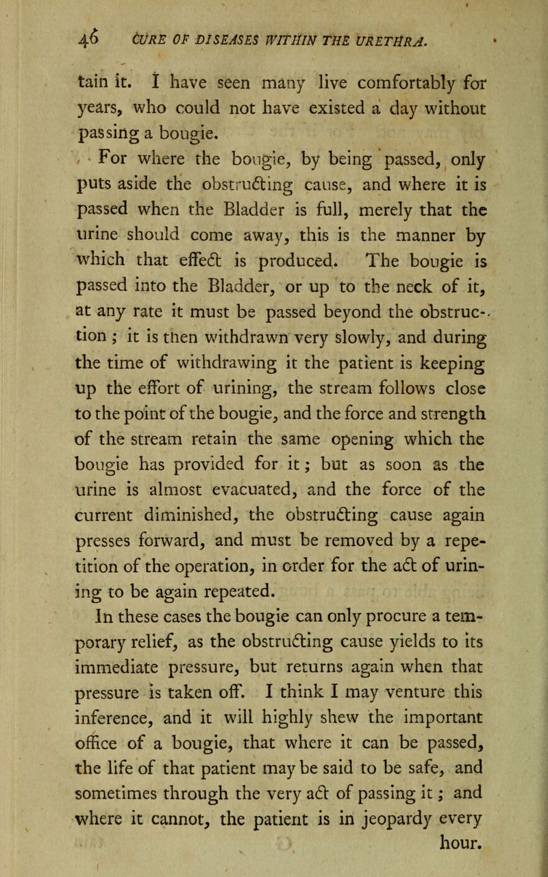 tain it. I have seen many live comfortably for years, who could not have existed a day without passing a bougie, , * For where the bougie, by being passed, only puts aside the ohstrufting cause, and where it is passed when the Bladder is full, merely that the urine should come away, this is the manner by which that effeft is produced* The bougie is passed into the Bladder, or up to the neck of it, at any rate it must be passed beyond the obstruc- tion ; it is then withdrawn very slowly, and during the time of withdrawing it the patient is keeping up the effort of urining, the stream follows close to the point of the bougie, and the force and strength of the stream retain the same opening which the bougie has provided for it; but as soon as the urine is almost evacuated, and the force of the current diminished, the obstrufting cause again presses forward, and must be removed by a repe- tition of the operation, in order for the aft of urin- ing to be again repeated. In these cases the bougie can only procure a tem- porary relief, as the obstrufting cause yields to its immediate pressure, but returns again when that pressure is taken off. I think I may venture this inference, and it will highly shew the important office of a bougie, that where it can be passed, the life of that patient may be said to be safe, and sometimes through the very aft of passing it; and where it cannot, the patient is in jeopardy every hour.