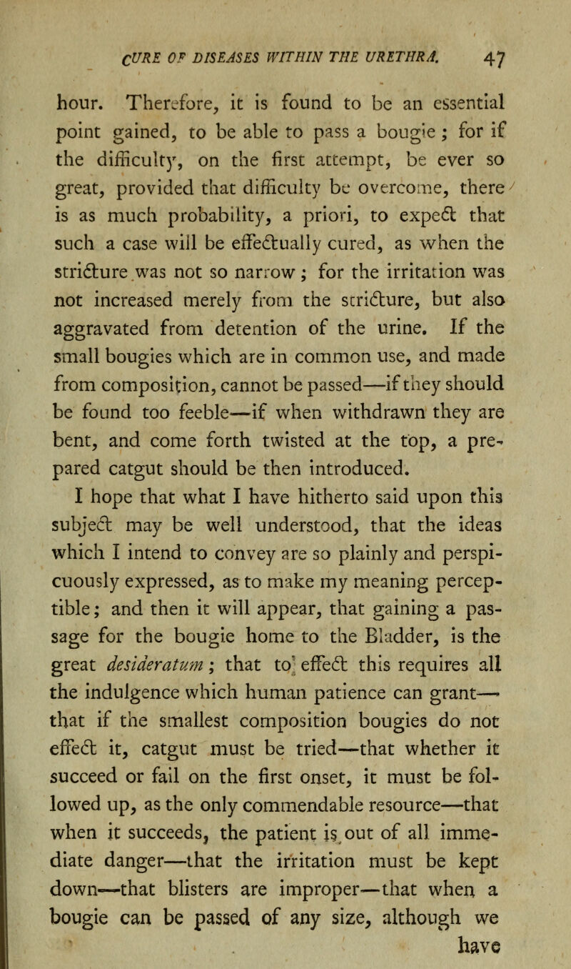 hour. Therefore, it is found to be an essential point gained, to be able to pass a bougie; for if the difficulty, on the first attempt, be ever so great, provided that difficulty be overcome, there is as much probability, a priori, to expe£t that such a case will be effectually cured, as when the stri&ure.was not so narrow; for the irritation was not increased merely from the scri&ure, but also aggravated from detention of the urine. If the small bougies which are in common use, and made from composition, cannot be passed—if they should be found too feeble—if when withdrawn they are bent, and come forth twisted at the top, a pre- pared catgut should be then introduced. I hope that what I have hitherto said upon this subject may be well understood, that the ideas which I intend to convey are so plainly and perspi- cuously expressed, as to make my meaning percep- tible; and then it will appear, that gaining a pas- sage for the bougie home to the Bladder, is the great desideratum ; that toj effeft this requires all the indulgence which human patience can grant—• that if the smallest composition bougies do not effect it, catgut must be tried—that whether it succeed or fail on the first onset, it must be fol- lowed up, as the only commendable resource—that when it succeedsj the patient is, out of all imme- diate danger—that the irritation must be kept down—that blisters are improper—that when a bougie can be passed of any size, although we have