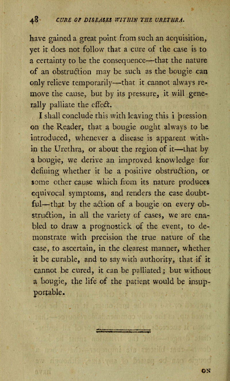 have gained a great point from such an acquisition, yet it does not follow that a cure of the case is to a certainty to be the consequence—that the nature of an obstruftion may be such as the bougie can only relieve temporarily—that it cannot always re- move the cause, but by its pressure, it will gene- rally palliate the effedt. I shall conclude this with leaving this i pression on the Reader, that a bougie ought always to be introduced, whenever a disease is apparent with- in the Urethra, or about the region of it—that by a bougie, we derive an improved knowledge for defining whether it be a positive obstruction, or some other cause which from its nature produces equivocal symptoms, and renders the case doubt- ful-—that by the aftion of a bougie on every ob- struction, in all the variety of cases, we are ena- bled to draw a prognostick of the event, to de- monstrate with precision the true nature of the case, to ascertain, in the clearest manner, whether it be curable, and to say with authority, that if it cannot be cured, it can be palliated; but without a bougie, the life of the patient would be insup- portable. Wn»iW>fiw»i>»*n»i'rMtnrtiB»««>'i'iw-»imw. rn^i ON