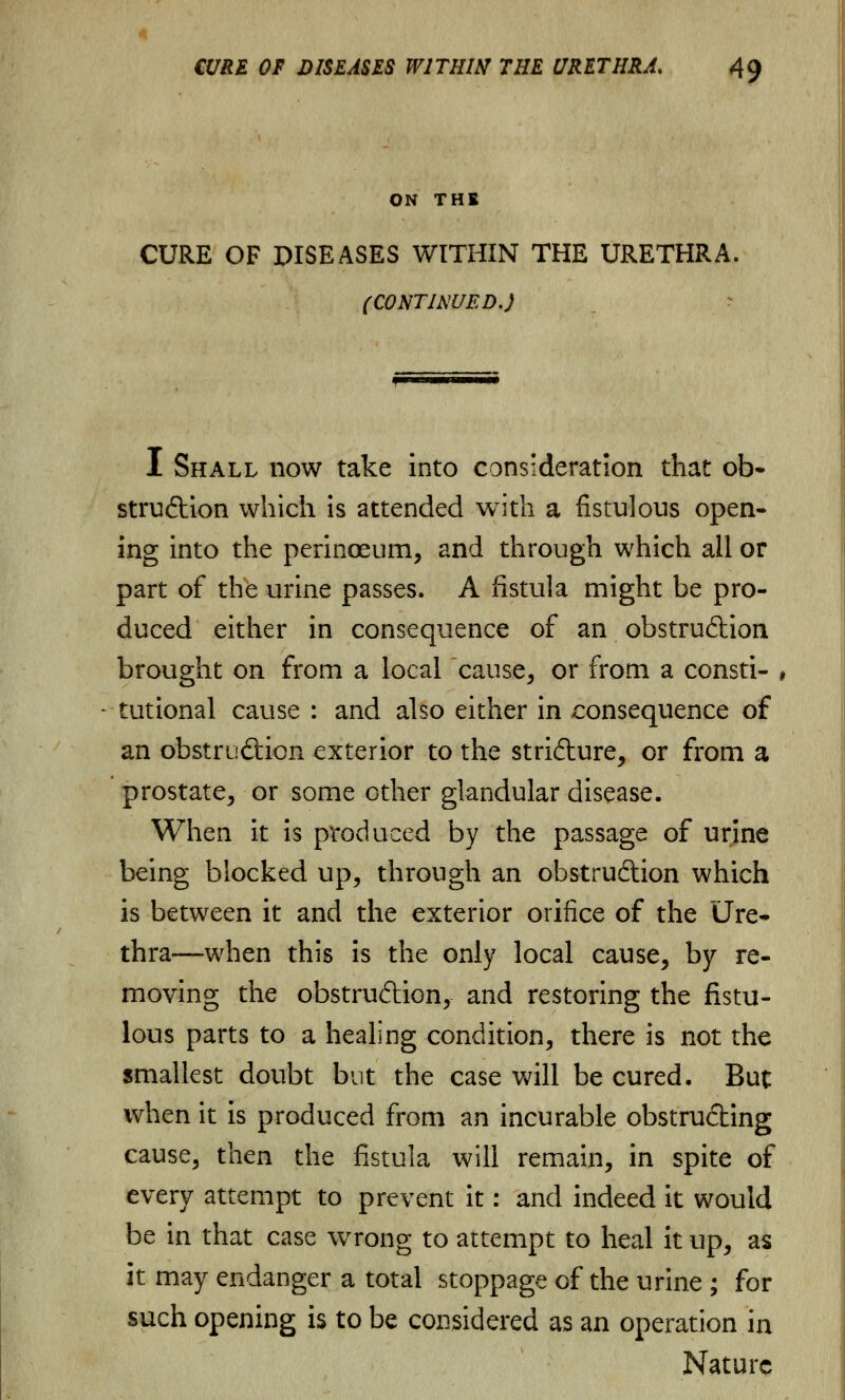 ON THE CURE OF DISEASES WITHIN THE URETHRA. (CONTINUED.) I Shall now take into consideration that ol> struCtion which is attended with a fistulous open- ing into the perinoeum, and through which all or part of the urine passes. A fistula might be pro- duced either in consequence of an obstruction brought on from a local cause, or from a consti- , tutional cause : and also either in consequence of an obstruction exterior to the stricture, or from a prostate, or some other glandular disease. When it is produced by the passage of urine being blocked up, through an obstruction which is between it and the exterior orifice of the Ure- thra—when this is the only local cause, by re- moving the obstruction, and restoring the fistu- lous parts to a healing condition, there is not the smallest doubt but the case will be cured. But when it is produced from an incurable obstructing cause, then the fistula will remain, in spite of every attempt to prevent it: and indeed it would be in that case wrong to attempt to heal it up, as it may endanger a total stoppage of the urine ; for such opening is to be considered as an operation in Nature