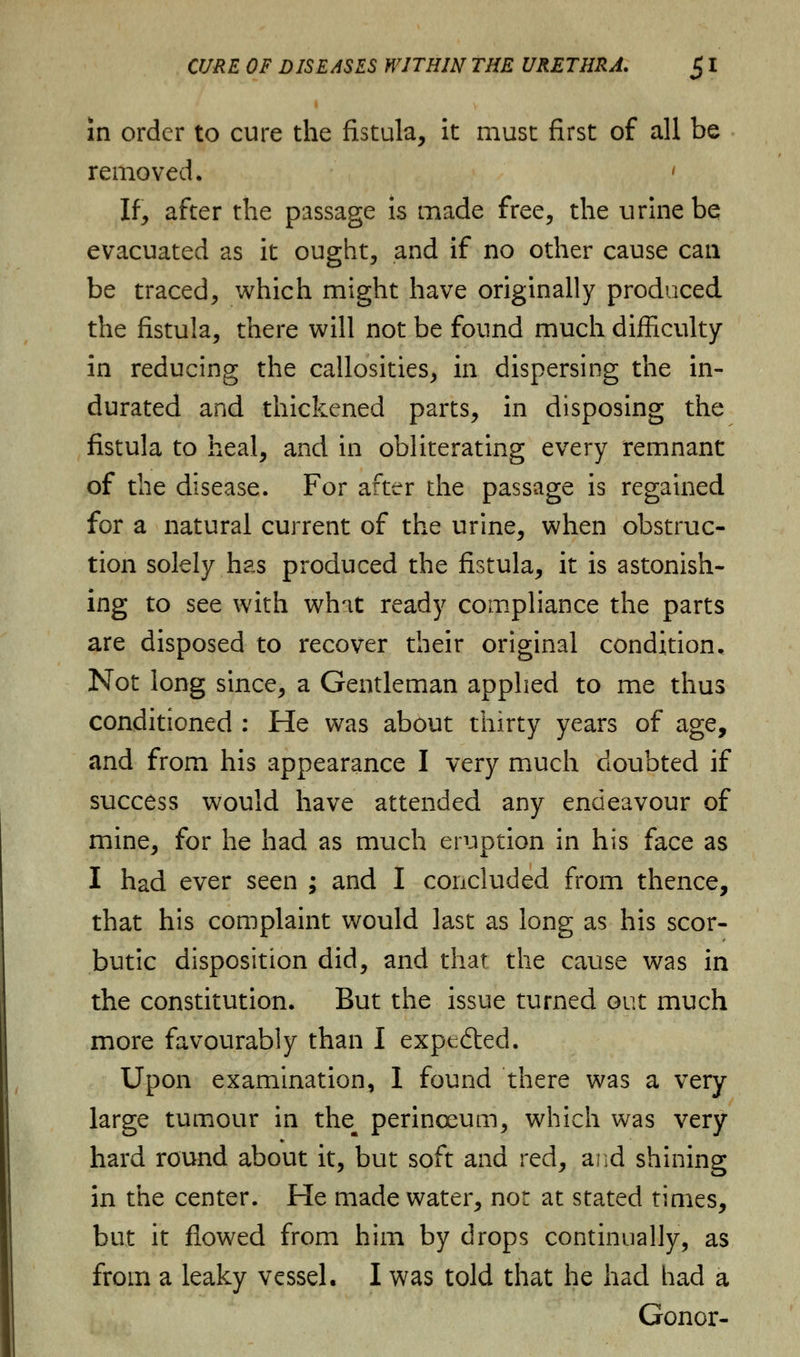 in order to cure the fistula, it must first of all be removed. * If, after the passage is made free, the urine be evacuated as it ought, and if no other cause can be traced, which might have originally produced the fistula, there will not be found much difficulty in reducing the callosities, in dispersing the in- durated and thickened parts, in disposing the fistula to heal, and in obliterating every remnant of the disease. For after the passage is regained for a natural current of the urine, when obstruc- tion solely has produced the fistula, it is astonish- ing to see with wh'it ready compliance the parts are disposed to recover their original condition. Not long since, a Gentleman applied to me thus conditioned : He was about thirty years of age, and from his appearance I very much doubted if success would have attended any endeavour of mine, for he had as much eruption in his face as I had ever seen ; and I concluded from thence, that his complaint would last as long as his scor- butic disposition did, and that the cause was in the constitution. But the issue turned out much more favourably than I expected. Upon examination, 1 found there was a very large tumour in the^ perinceum, which was very hard round about it, but soft and red, and shining in the center. He made water, not at stated times, but it flowed from him by drops continually, as from a leaky vessel. I was told that he had had a Gonor-