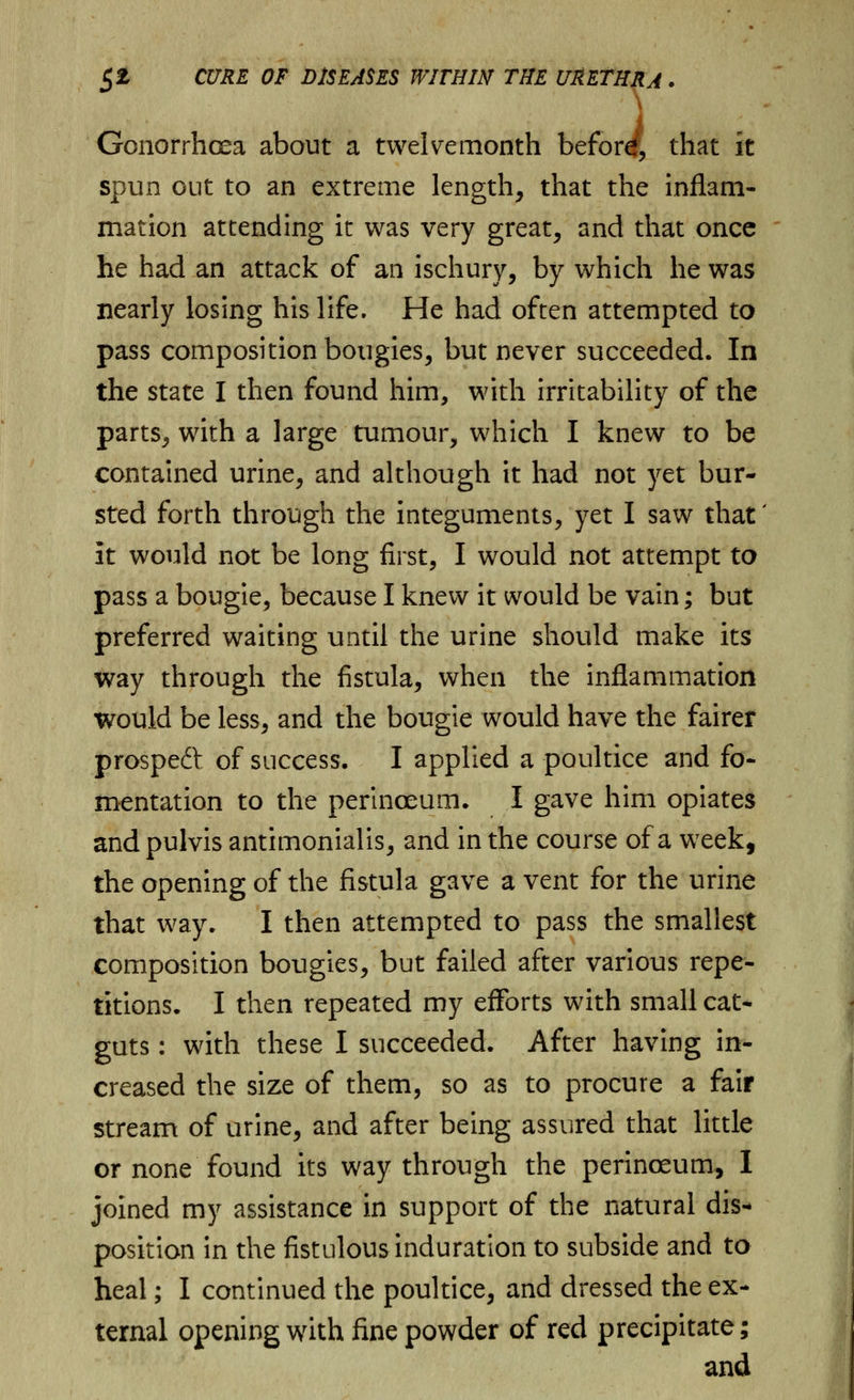 \ Gonorrhoea about a twelvemonth befor^, that it spun out to an extreme length, that the inflam- mation attending it was very great, and that once he had an attack of an ischury, by which he was nearly losing his life. He had often attempted to pass composition bougies, but never succeeded. In the state I then found him, with irritability of the parts, with a large tumour, which I knew to be contained urine, and although it had not yet bur- sted forth through the integuments, yet I saw that' it would not be long first, I would not attempt to pass a bougie, because I knew it would be vain; but preferred waiting until the urine should make its way through the fistula, when the inflammation would be less, and the bougie would have the fairer prospeft of success. I applied a poultice and fo- mentation to the perinoeum. I gave him opiates and pulvis antimonialis, and in the course of a week, the opening of the fistula gave a vent for the urine that way. I then attempted to pass the smallest composition bougies, but failed after various repe- titions. I then repeated my efforts with small cat- guts : with these I succeeded. After having in- creased the size of them, so as to procure a fair stream of urine, and after being assured that little or none found its way through the perinoeum, I joined my assistance in support of the natural dis- position in the fistulous induration to subside and to heal; I continued the poultice, and dressed the ex- ternal opening with fine powder of red precipitate; and